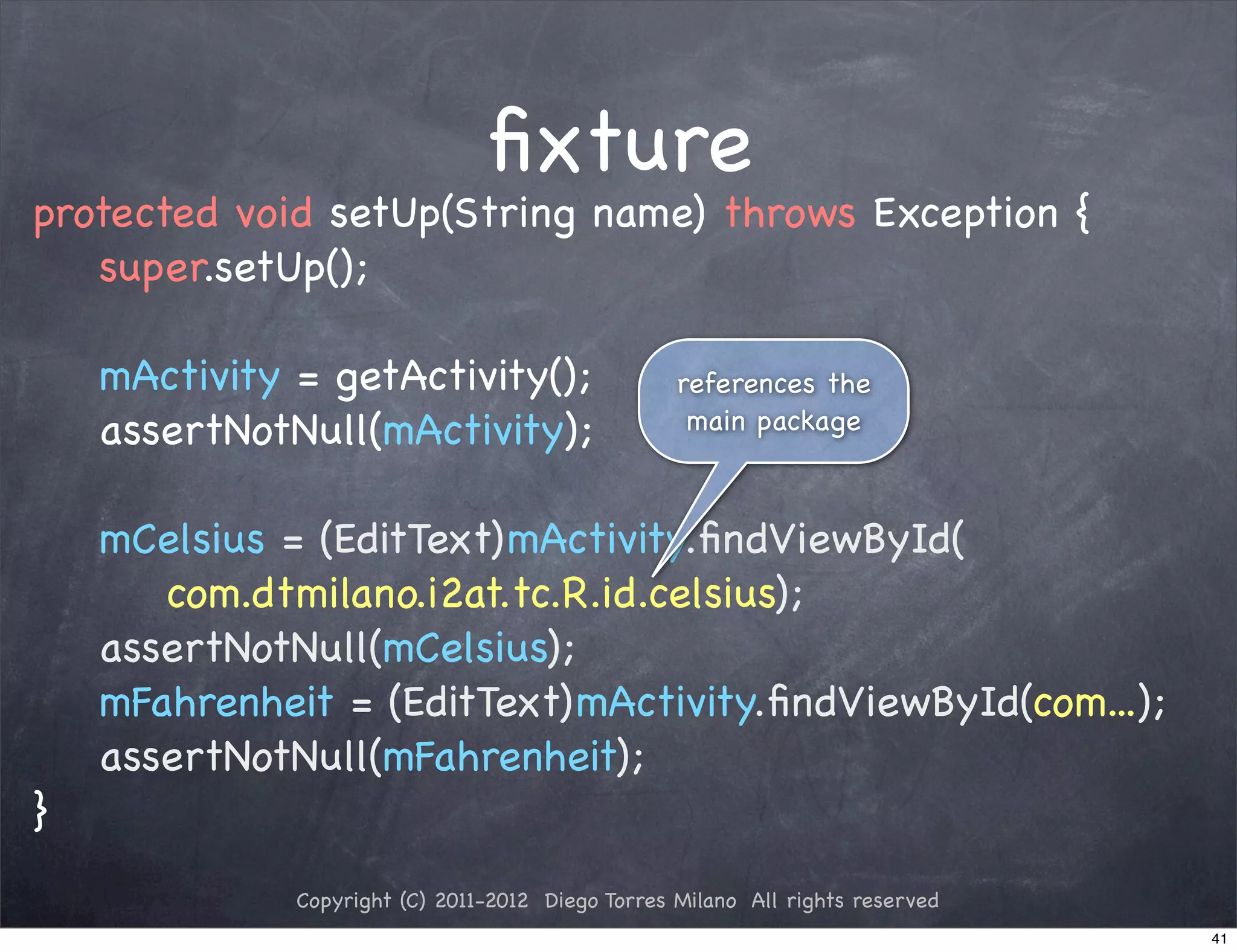 ﬁxture
protected void setUp(String name) throws Exception {
   super.setUp();

    mActivity = getActivity();                     references the
    assertNotNull(mActivity);                       main package



    mCelsius = (EditText)mActivity.ﬁndViewById(
       com.dtmilano.i2at.tc.R.id.celsius);
    assertNotNull(mCelsius);
    mFahrenheit = (EditText)mActivity.ﬁndViewById(com...);
    assertNotNull(mFahrenheit);
}
              Copyright (C) 2011-2012 Diego Torres Milano All rights reserved
                                                                                41
 