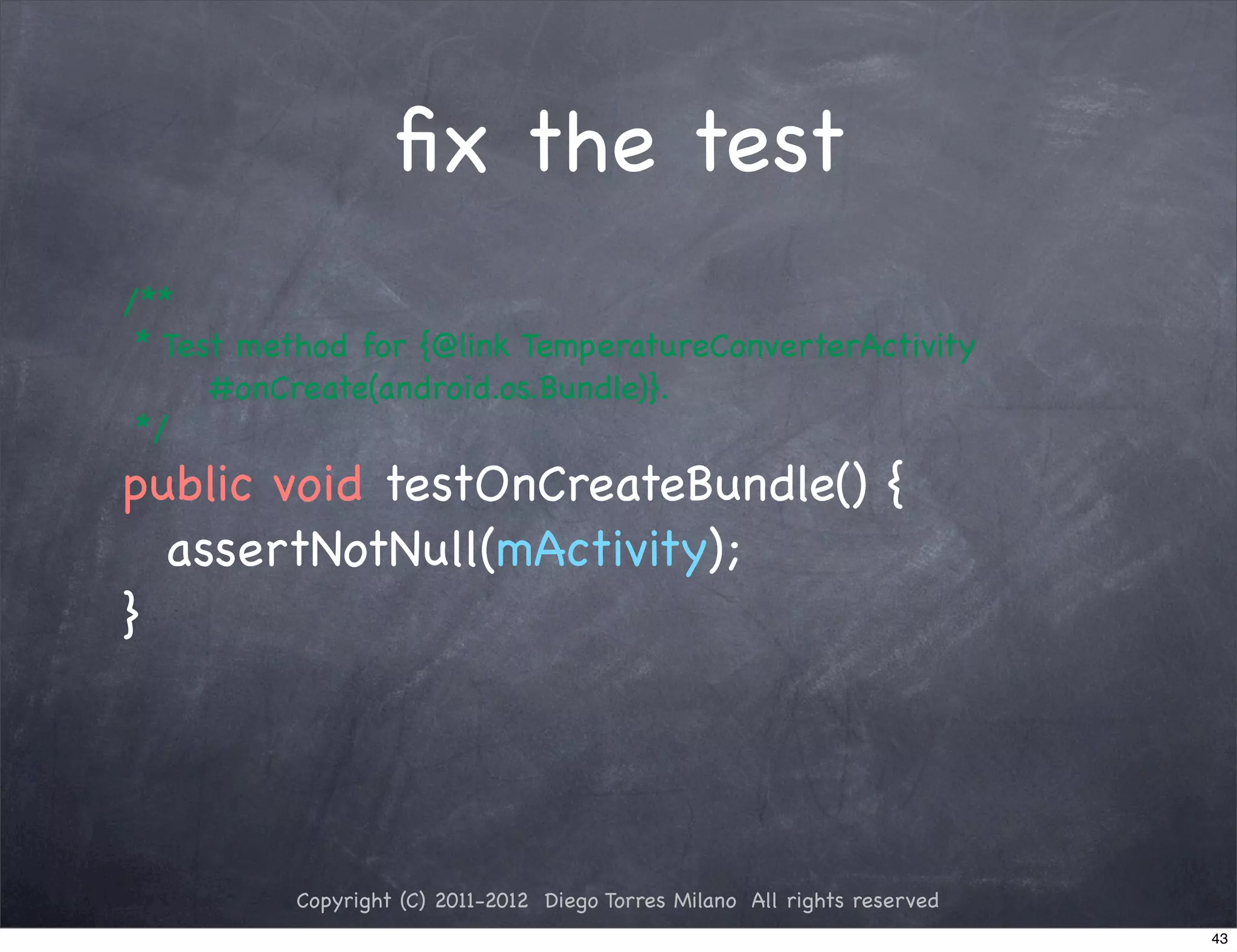 ﬁx the test
! /**
! * Test method for {@link TemperatureConverterActivity
       #onCreate(android.os.Bundle)}.
! */
! public void testOnCreateBundle() {
! ! assertNotNull(mActivity);
! }




             Copyright (C) 2011-2012 Diego Torres Milano All rights reserved
                                                                               43
 