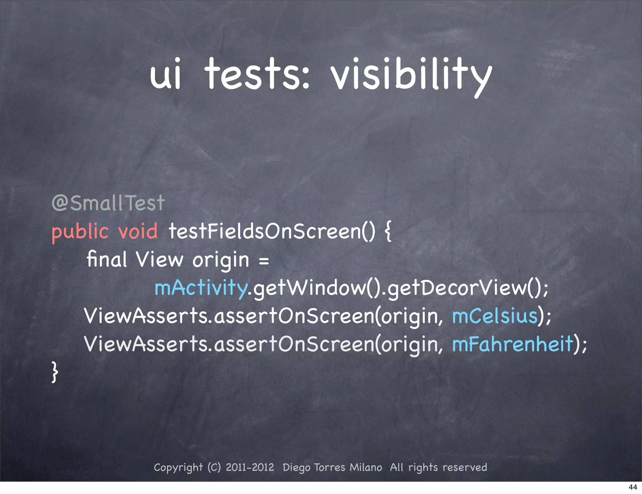 ui tests: visibility

@SmallTest
public void testFieldsOnScreen() {
   ﬁnal View origin =
           mActivity.getWindow().getDecorView();
   ViewAsserts.assertOnScreen(origin, mCelsius);
   ViewAsserts.assertOnScreen(origin, mFahrenheit);
}



         Copyright (C) 2011-2012 Diego Torres Milano All rights reserved
                                                                           44
 