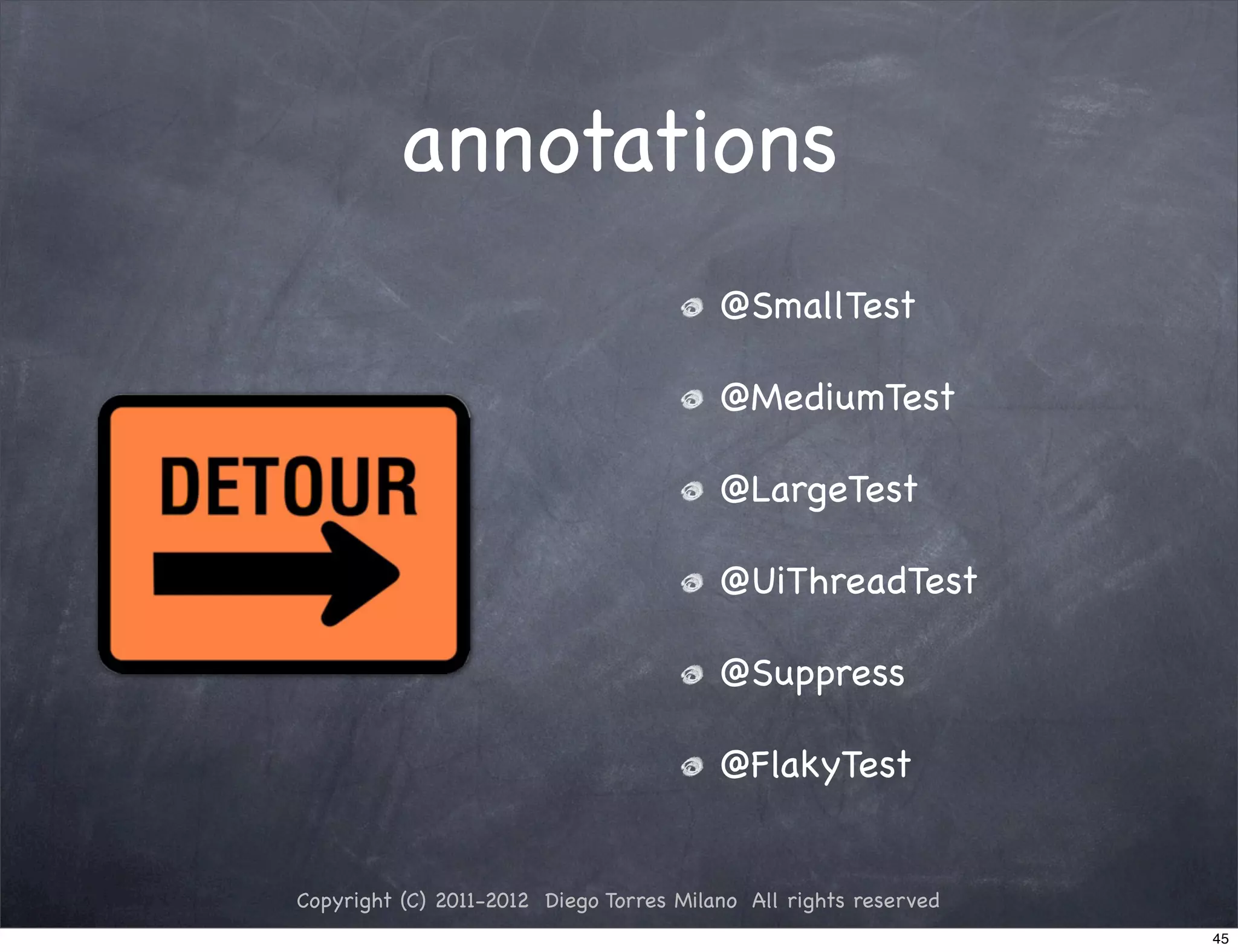 annotations
                                         @SmallTest

                                         @MediumTest

                                         @LargeTest

                                         @UiThreadTest

                                         @Suppress

                                         @FlakyTest


Copyright (C) 2011-2012 Diego Torres Milano All rights reserved
                                                                  45
 