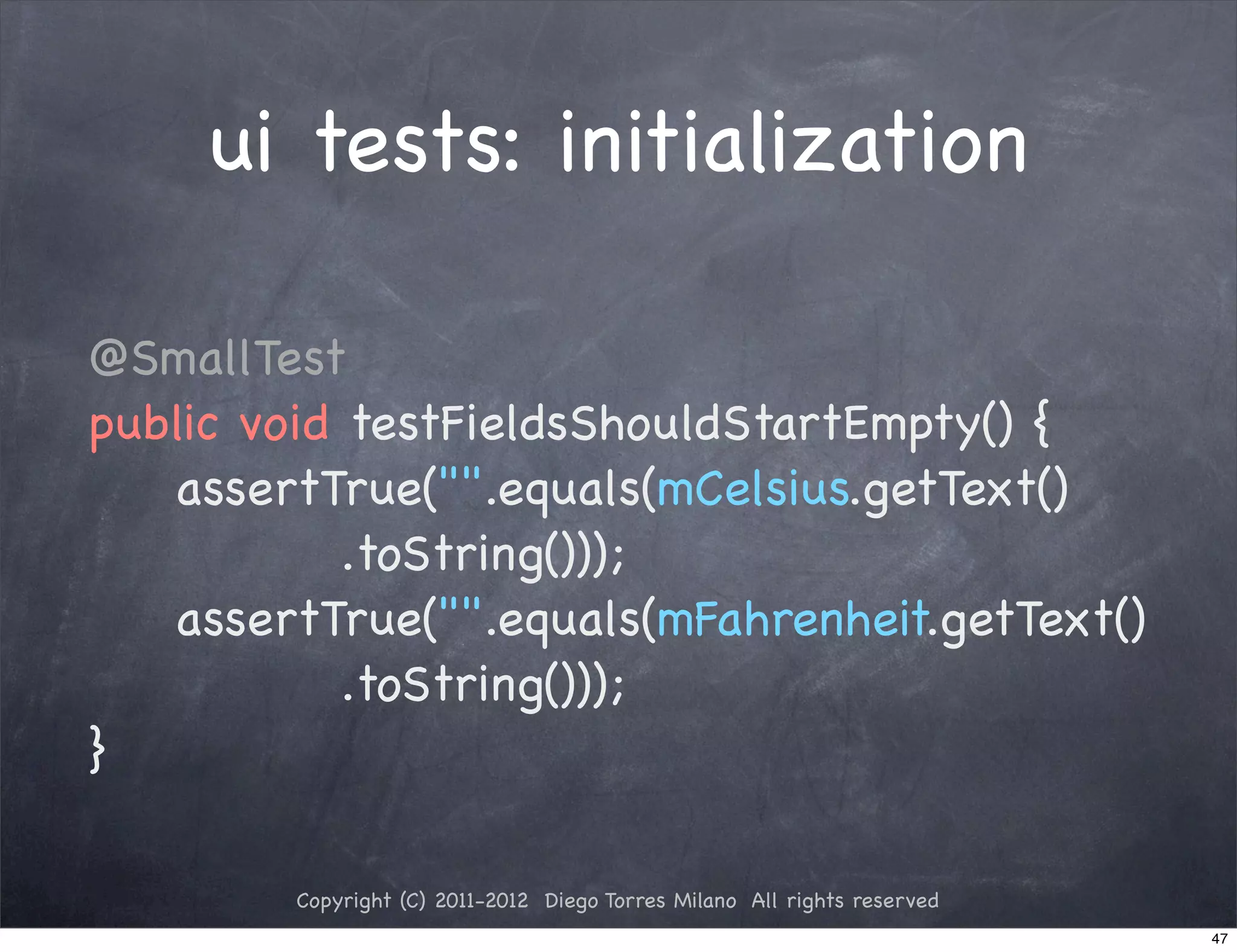 ui tests: initialization

@SmallTest
public void testFieldsShouldStartEmpty() {
! ! assertTrue("".equals(mCelsius.getText()
            .toString()));
! ! assertTrue("".equals(mFahrenheit.getText()
            .toString()));
}

         Copyright (C) 2011-2012 Diego Torres Milano All rights reserved
                                                                           47
 