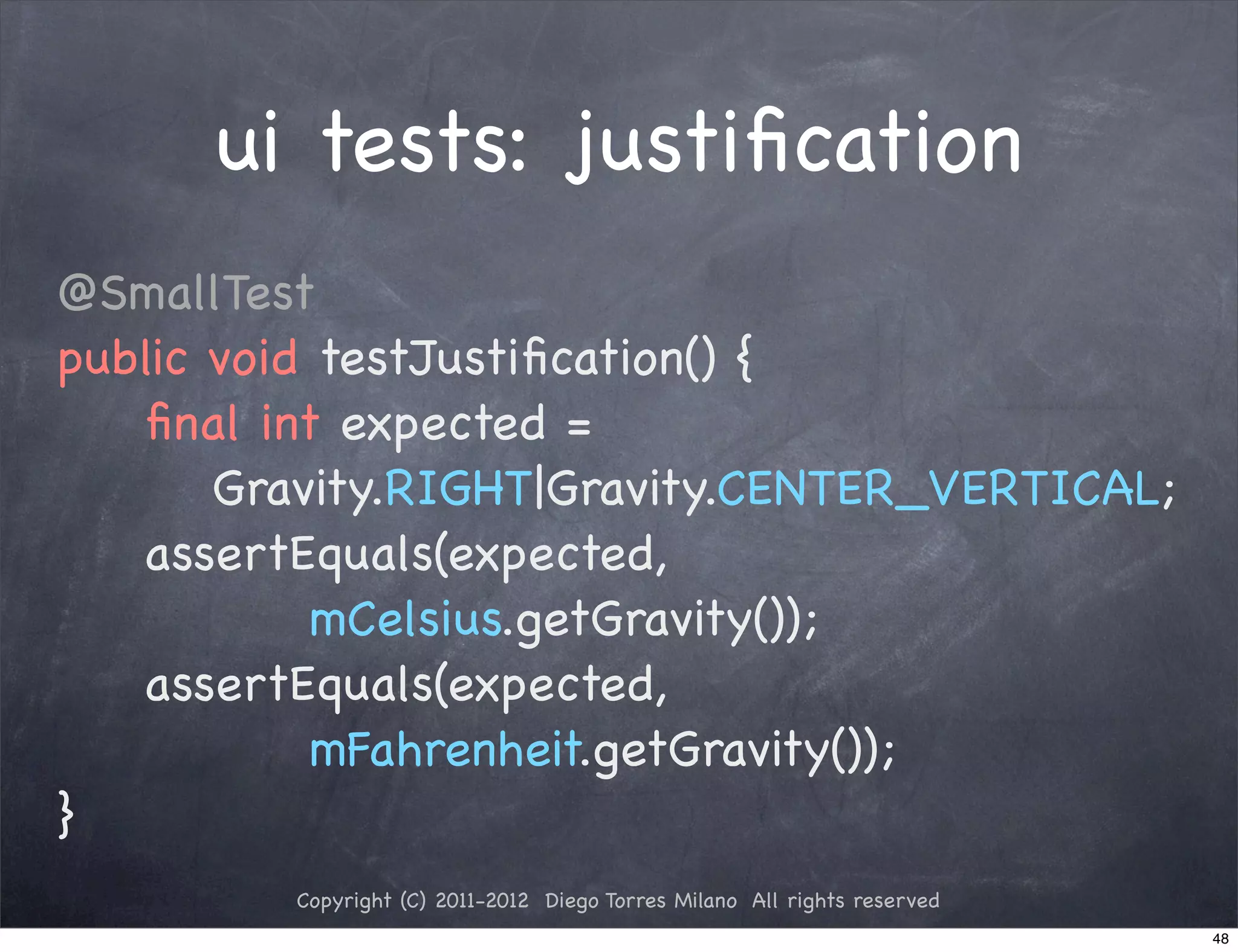 ui tests: justiﬁcation
@SmallTest
public void testJustiﬁcation() {
! ! ﬁnal int expected =
       Gravity.RIGHT|Gravity.CENTER_VERTICAL;
! ! assertEquals(expected,
            mCelsius.getGravity());
! ! assertEquals(expected,
            mFahrenheit.getGravity());
}
         Copyright (C) 2011-2012 Diego Torres Milano All rights reserved
                                                                           48
 