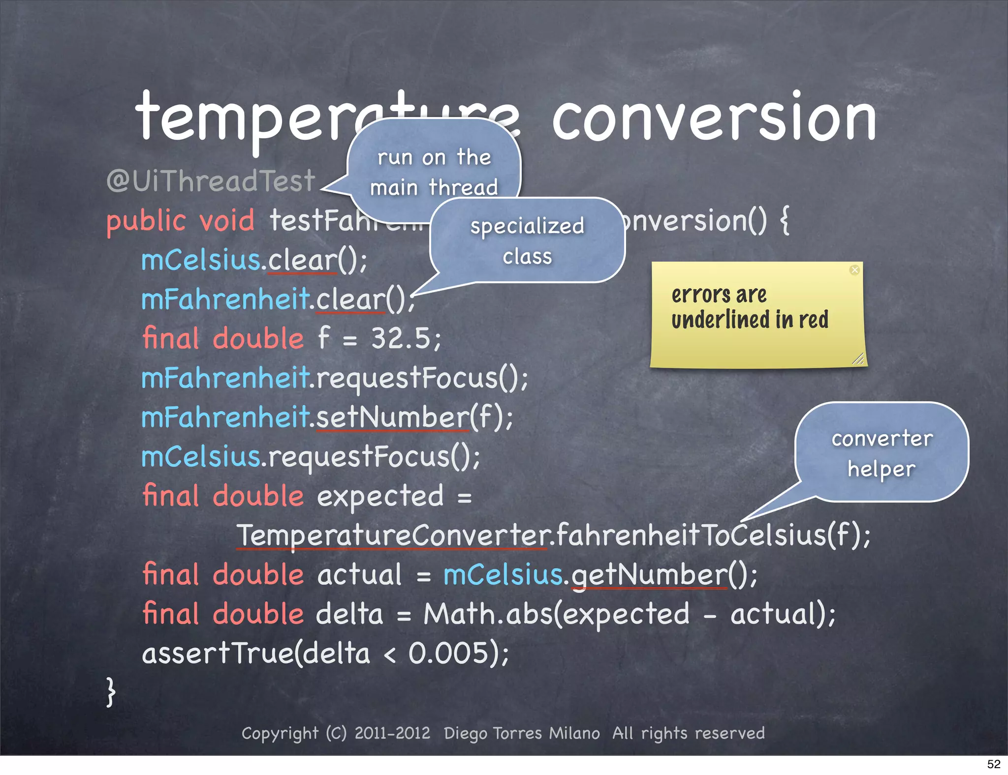 temperature conversion   run on the
!   @UiThreadTest             main thread
!   public void testFahrenheitToCelsiusConversion() {
                              specialized
!   ! mCelsius.clear();          class
!   ! mFahrenheit.clear();                  errors are
                                            underlined in red
!   ! ﬁnal double f = 32.5;
!   ! mFahrenheit.requestFocus();
!   ! mFahrenheit.setNumber(f);
                                                              converter
!   ! mCelsius.requestFocus();                                 helper
!   ! ﬁnal double expected =
              TemperatureConverter.fahrenheitToCelsius(f);
!   ! ﬁnal double actual = mCelsius.getNumber();
!   ! ﬁnal double delta = Math.abs(expected - actual);
!   ! assertTrue(delta < 0.005);
!   }
               Copyright (C) 2011-2012 Diego Torres Milano All rights reserved
                                                                                 52
 
