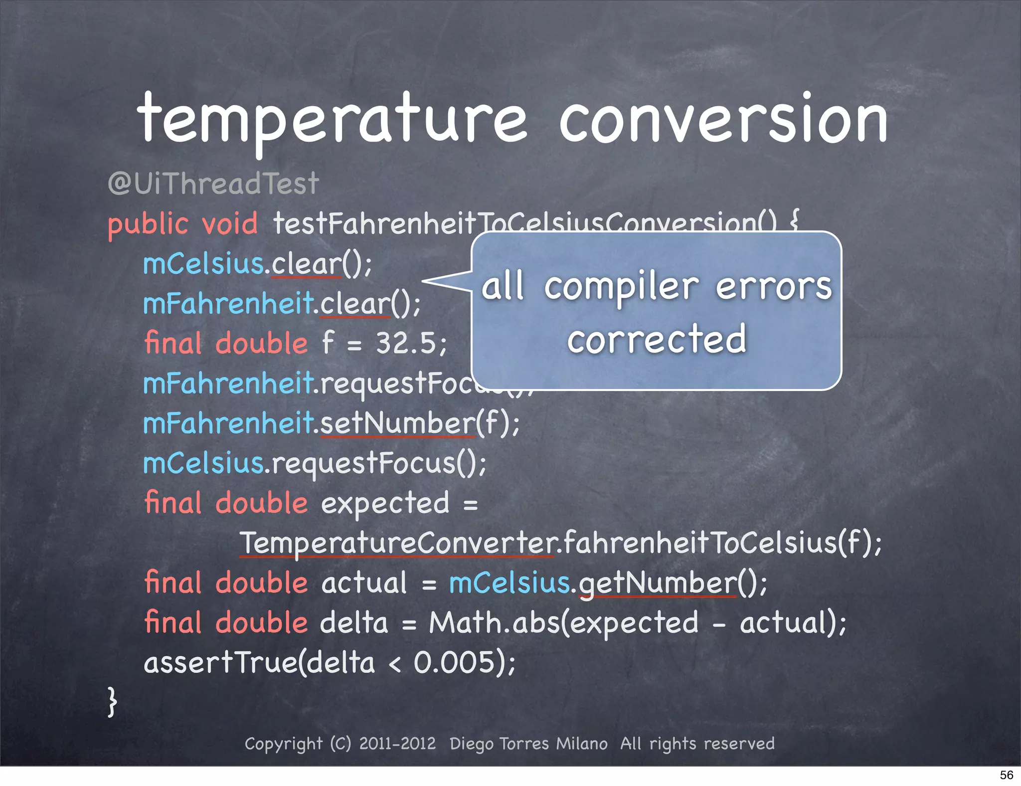 temperature conversion
!   @UiThreadTest
!   public void testFahrenheitToCelsiusConversion() {
!   ! mCelsius.clear();
!   ! mFahrenheit.clear();    all compiler errors
!   ! ﬁnal double f = 32.5;         corrected
!   ! mFahrenheit.requestFocus();
!   ! mFahrenheit.setNumber(f);
!   ! mCelsius.requestFocus();
!   ! ﬁnal double expected =
              TemperatureConverter.fahrenheitToCelsius(f);
!   ! ﬁnal double actual = mCelsius.getNumber();
!   ! ﬁnal double delta = Math.abs(expected - actual);
!   ! assertTrue(delta < 0.005);
!   }
             Copyright (C) 2011-2012 Diego Torres Milano All rights reserved
                                                                               56
 