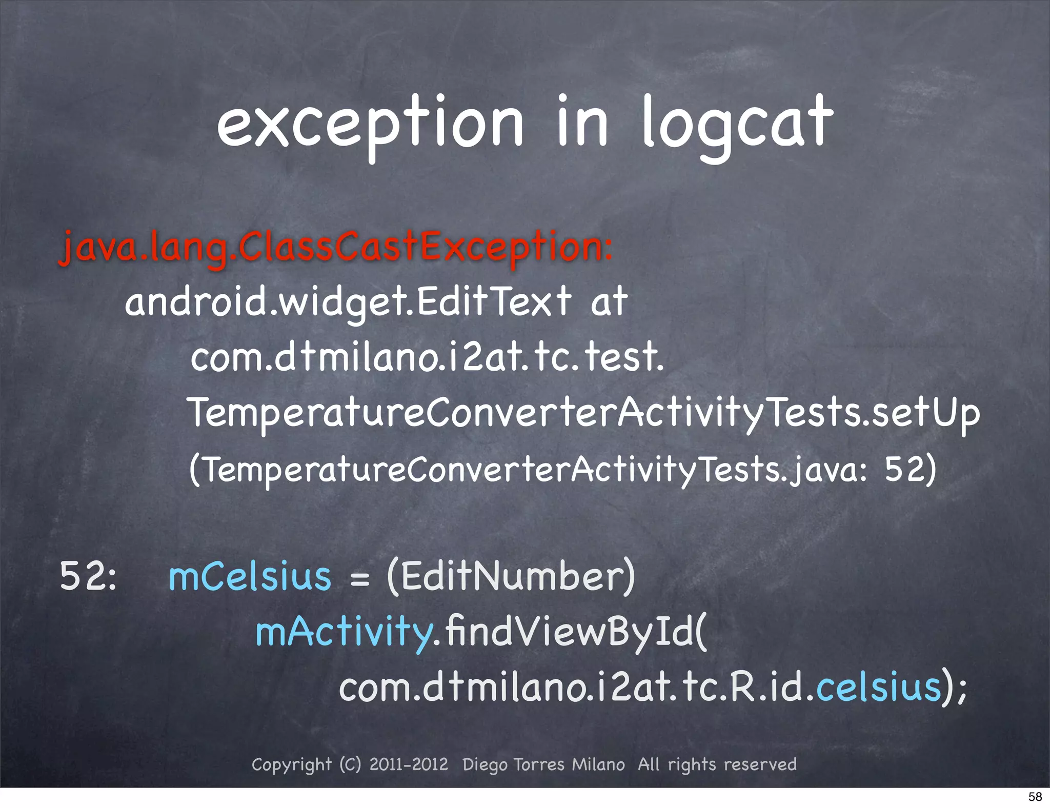 exception in logcat
java.lang.ClassCastException:
   android.widget.EditText at
       com.dtmilano.i2at.tc.test.
       TemperatureConverterActivityTests.setUp
       (TemperatureConverterActivityTests.java: 52)

52:!! mCelsius = (EditNumber)
          mActivity.ﬁndViewById(
              com.dtmilano.i2at.tc.R.id.celsius);
          Copyright (C) 2011-2012 Diego Torres Milano All rights reserved
                                                                            58
 
