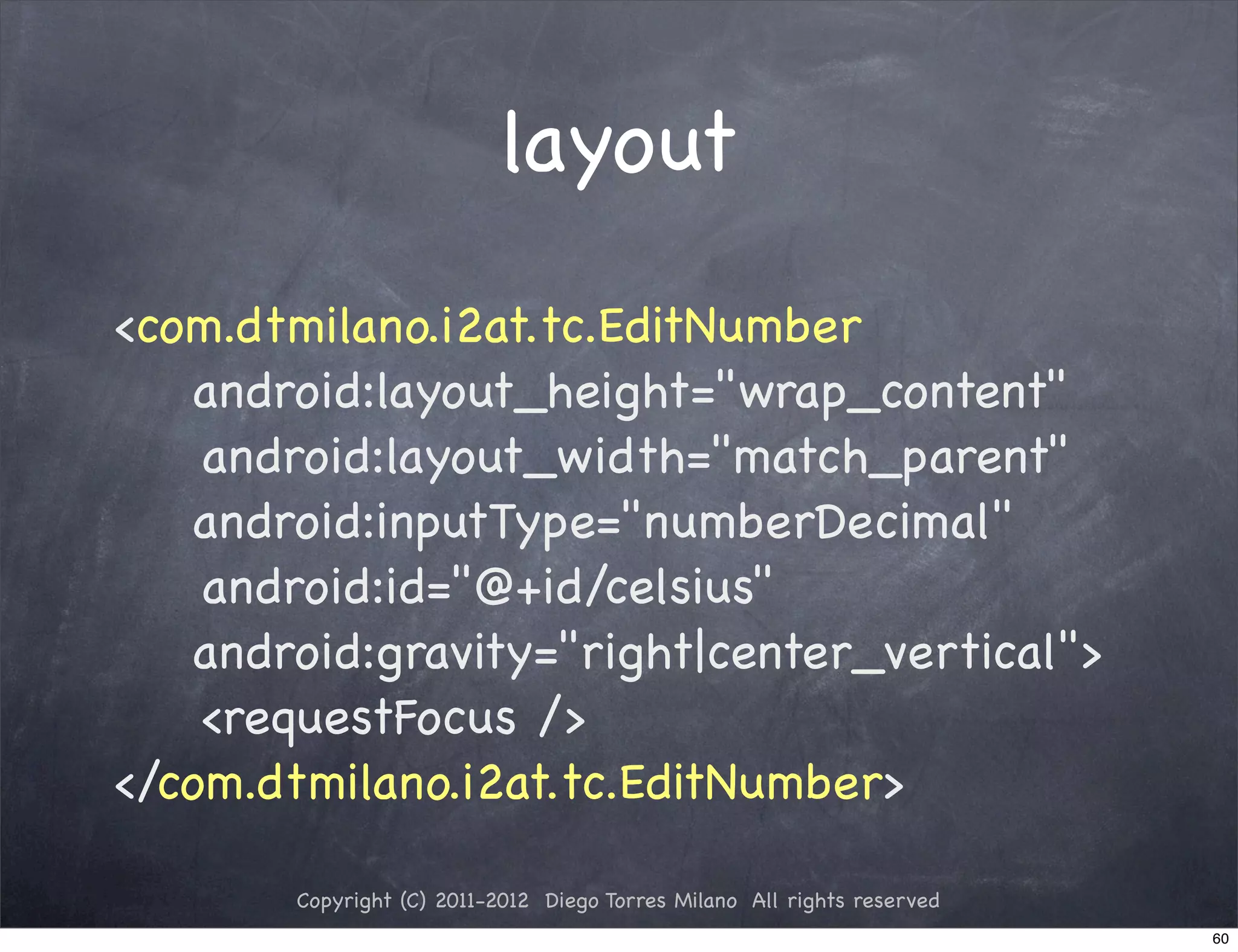 layout
<com.dtmilano.i2at.tc.EditNumber
    android:layout_height="wrap_content"
! ! android:layout_width="match_parent"
    android:inputType="numberDecimal"
! ! android:id="@+id/celsius"
    android:gravity="right|center_vertical">
! ! <requestFocus />
</com.dtmilano.i2at.tc.EditNumber>

        Copyright (C) 2011-2012 Diego Torres Milano All rights reserved
                                                                          60
 