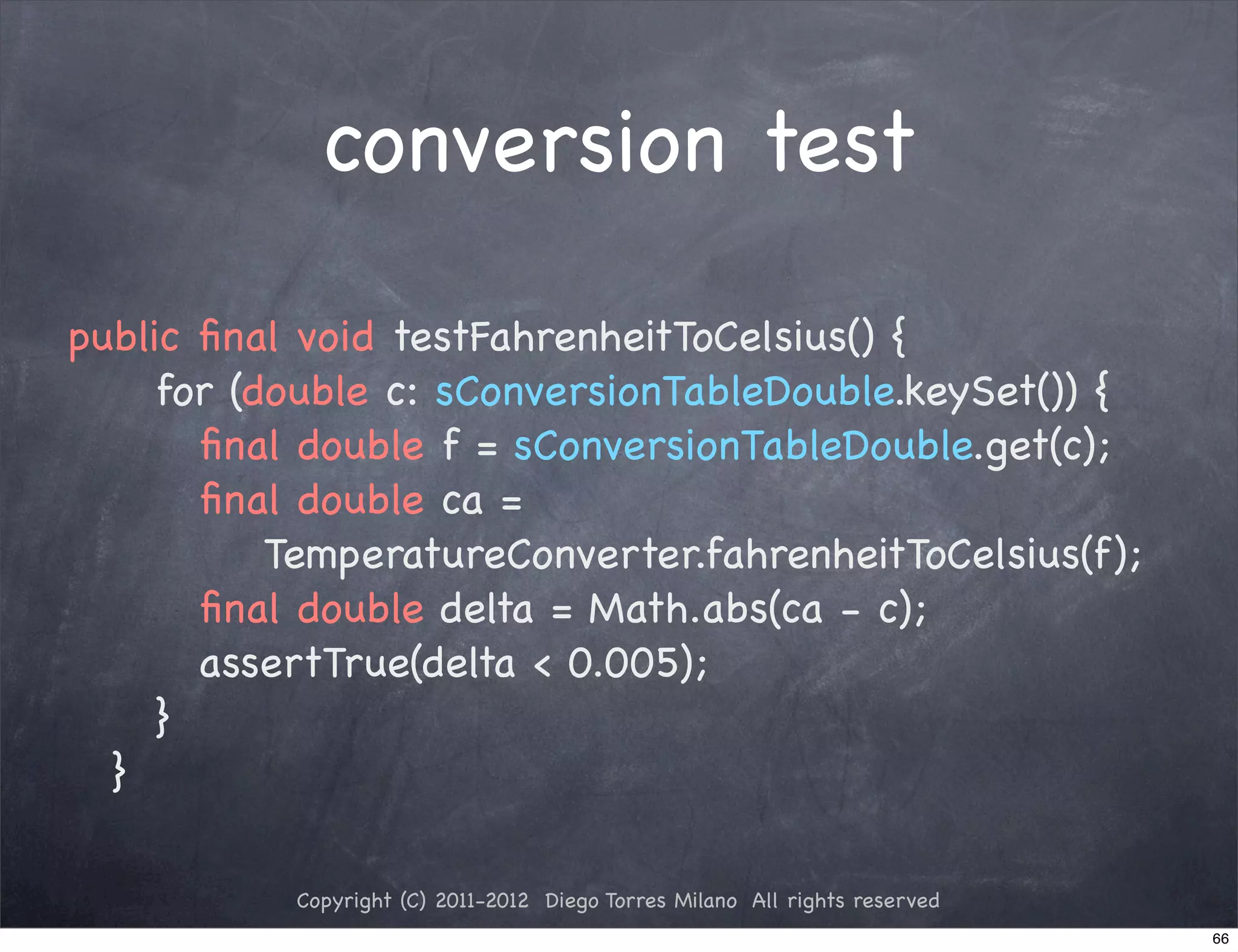 conversion test

public ﬁnal void testFahrenheitToCelsius() {
! ! for (double c: sConversionTableDouble.keySet()) {
! ! ! ﬁnal double f = sConversionTableDouble.get(c);
! ! ! ﬁnal double ca =
          TemperatureConverter.fahrenheitToCelsius(f);
! ! ! ﬁnal double delta = Math.abs(ca - c);
! ! ! assertTrue(delta < 0.005);
! ! }
! }

           Copyright (C) 2011-2012 Diego Torres Milano All rights reserved
                                                                             66
 