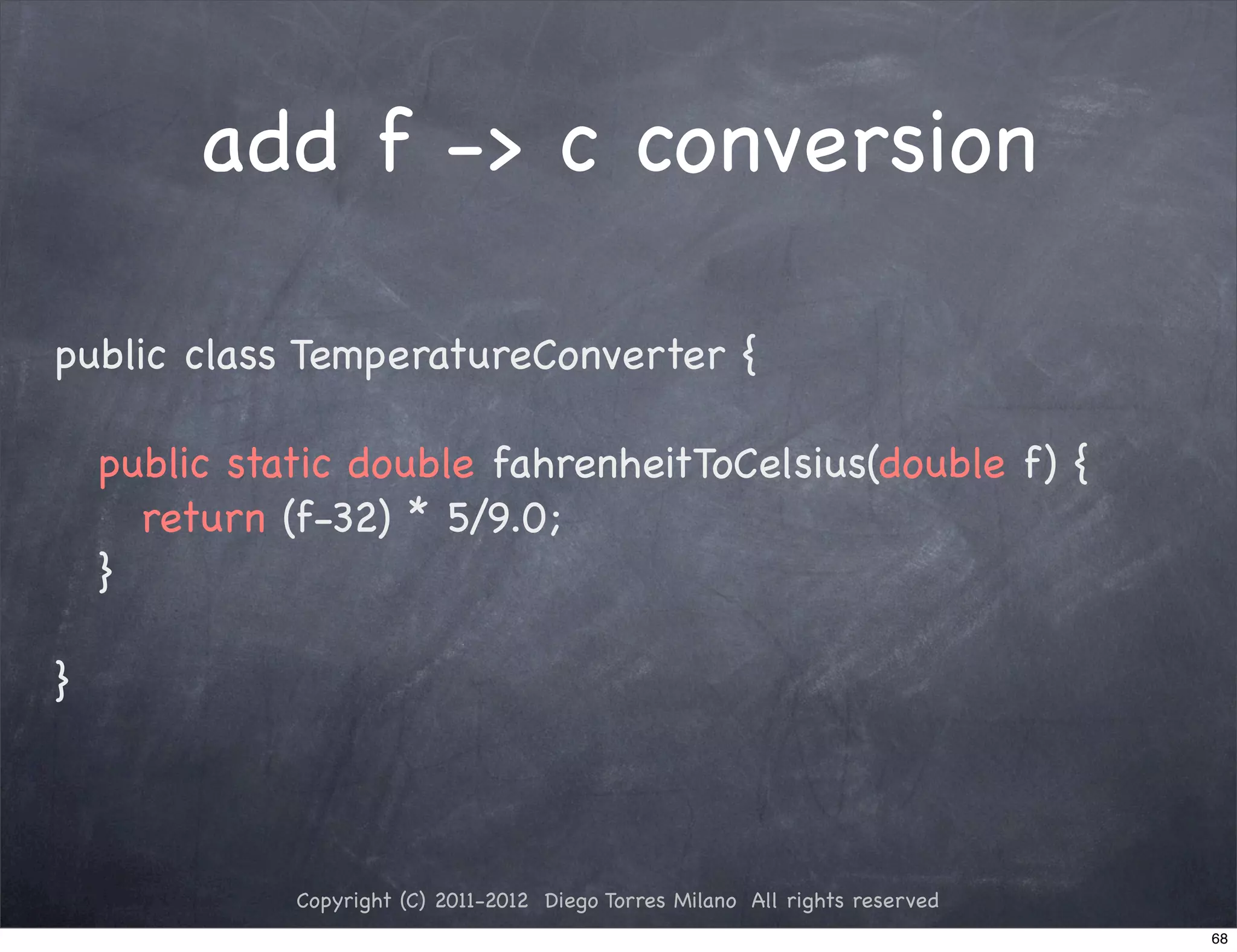 add f -> c conversion

public class TemperatureConverter {

! public static double fahrenheitToCelsius(double f) {
! ! return (f-32) * 5/9.0;
! }

}



            Copyright (C) 2011-2012 Diego Torres Milano All rights reserved
                                                                              68
 