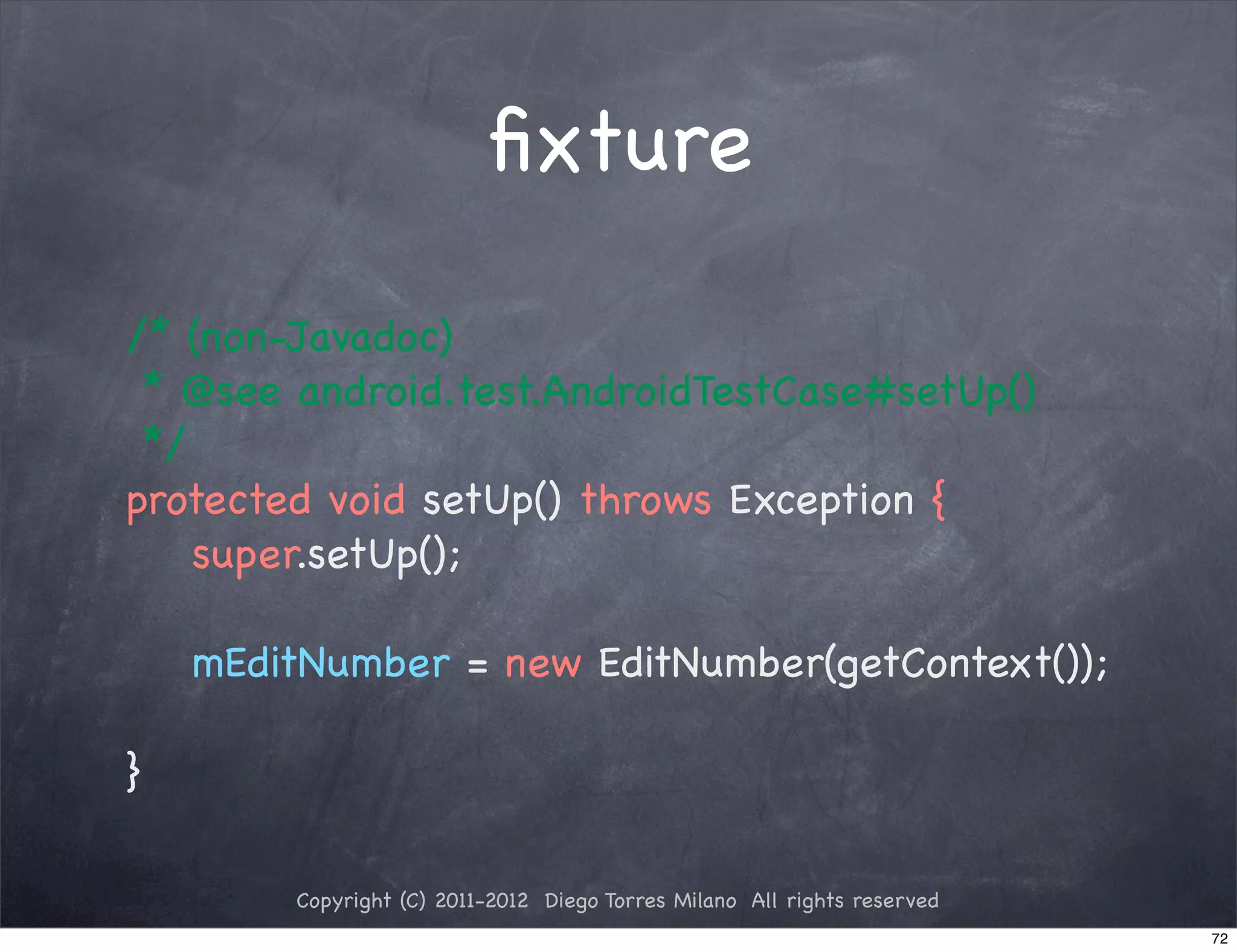 ﬁxture

/* (non-Javadoc)
 * @see android.test.AndroidTestCase#setUp()
 */
protected void setUp() throws Exception {
    super.setUp();

    mEditNumber = new EditNumber(getContext());

}

        Copyright (C) 2011-2012 Diego Torres Milano All rights reserved
                                                                          72
 