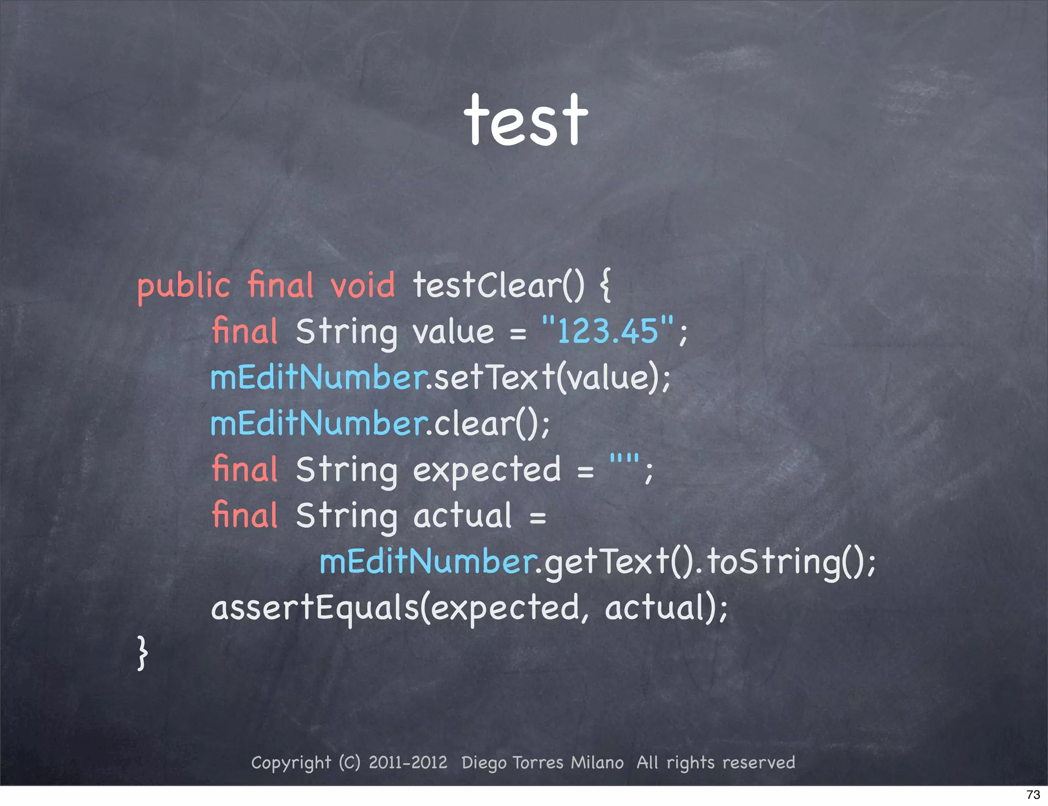 test

public ﬁnal void testClear() {
! ! ﬁnal String value = "123.45";
! ! mEditNumber.setText(value);
! ! mEditNumber.clear();
! ! ﬁnal String expected = "";
! ! ﬁnal String actual =
           mEditNumber.getText().toString();
! ! assertEquals(expected, actual);
}

      Copyright (C) 2011-2012 Diego Torres Milano All rights reserved
                                                                        73
 