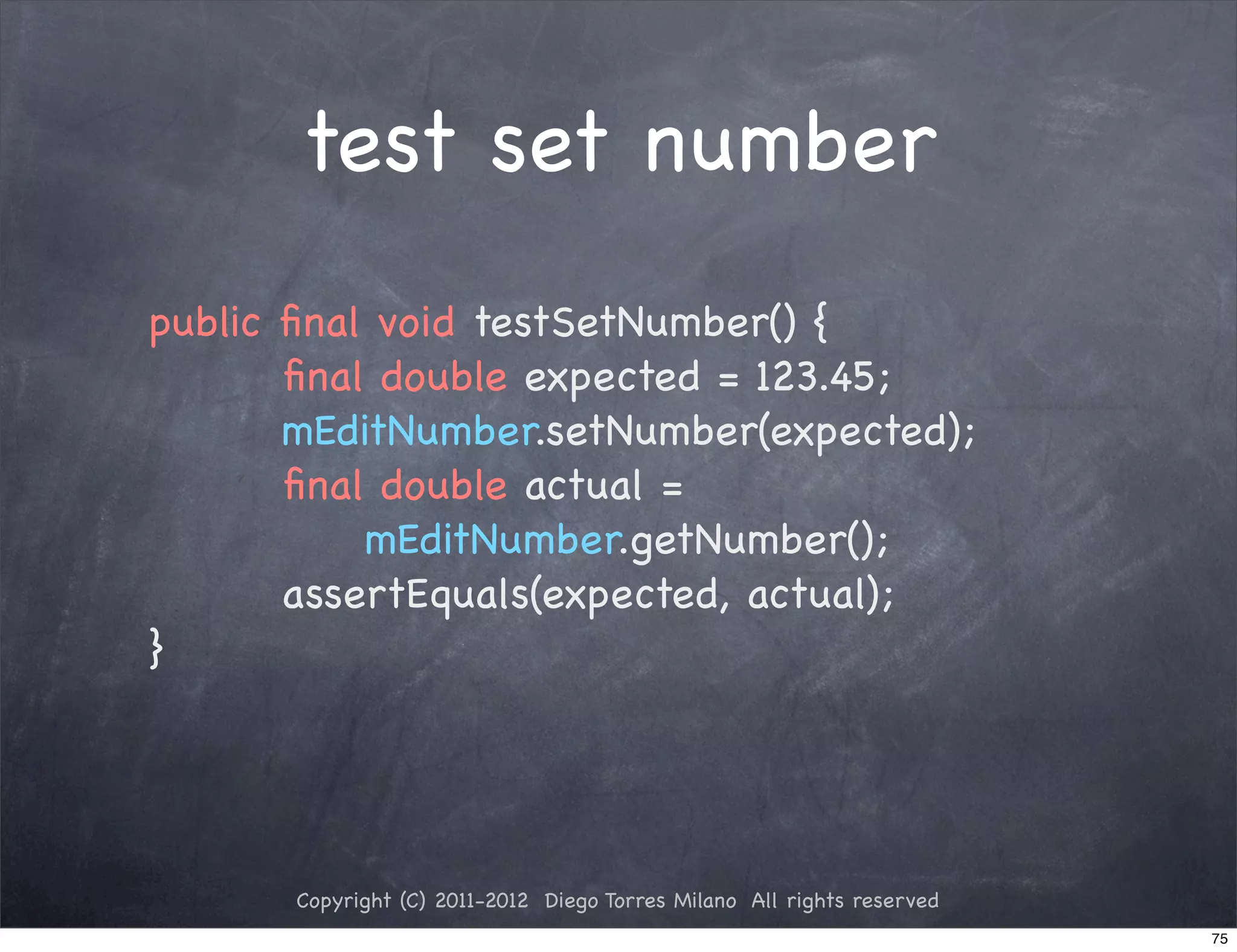 test set number
public ﬁnal void testSetNumber() {
       ﬁnal double expected = 123.45;
       mEditNumber.setNumber(expected);
       ﬁnal double actual =
           mEditNumber.getNumber();
       assertEquals(expected, actual);
}




      Copyright (C) 2011-2012 Diego Torres Milano All rights reserved
                                                                        75
 