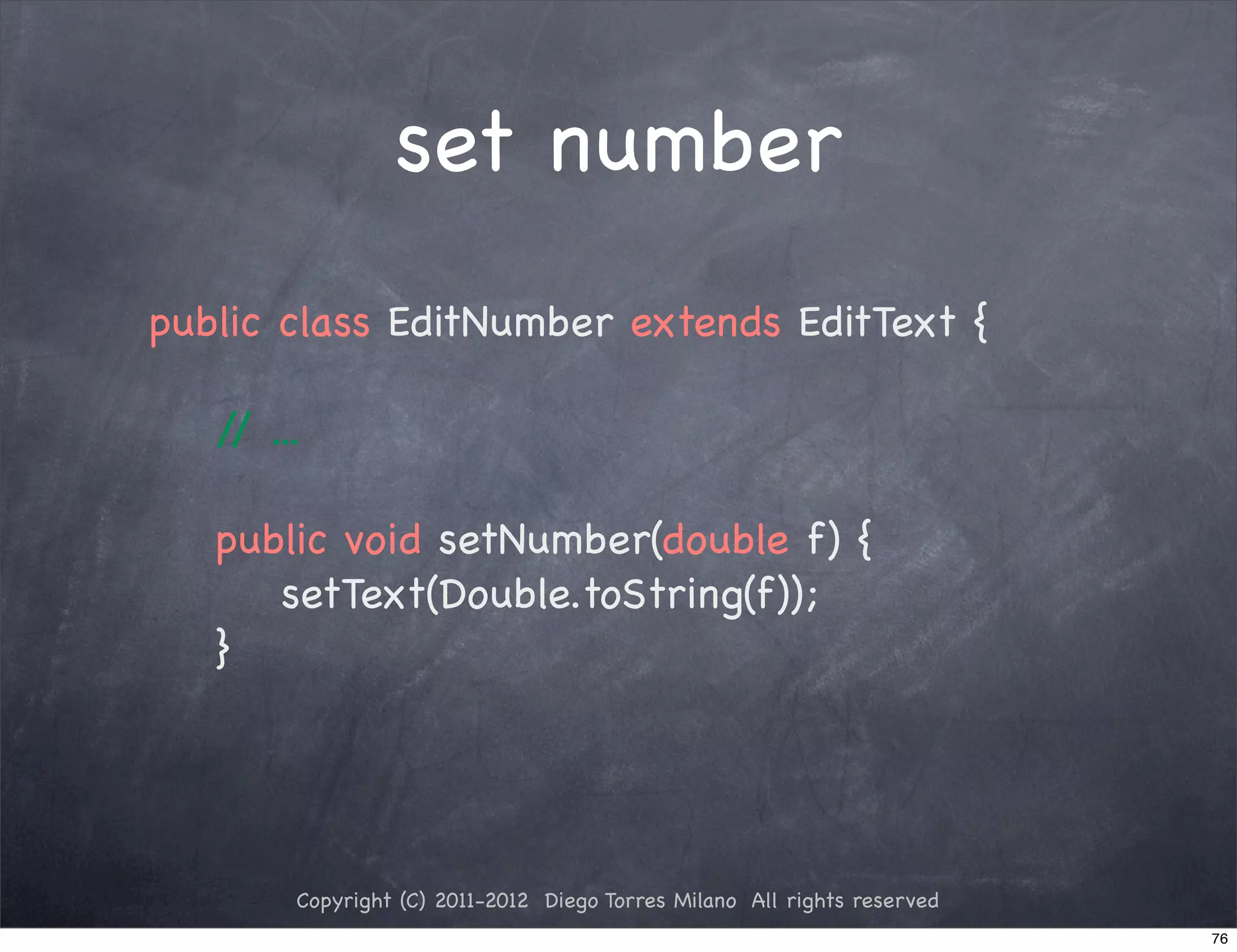 set number
public class EditNumber extends EditText {

   / ...
    /

   public void setNumber(double f) {
      setText(Double.toString(f));
   }




       Copyright (C) 2011-2012 Diego Torres Milano All rights reserved
                                                                         76
 