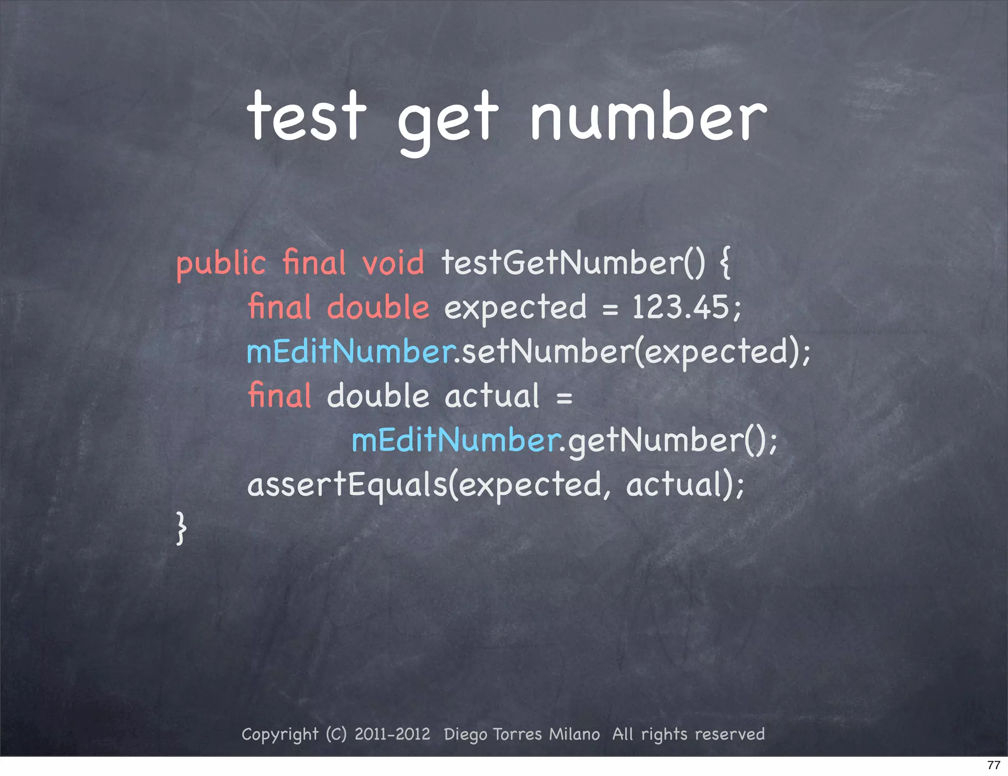 test get number
public ﬁnal void testGetNumber() {
! ! ﬁnal double expected = 123.45;
! ! mEditNumber.setNumber(expected);
! ! ﬁnal double actual =
           mEditNumber.getNumber();
! ! assertEquals(expected, actual);
}




   Copyright (C) 2011-2012 Diego Torres Milano All rights reserved
                                                                     77
 