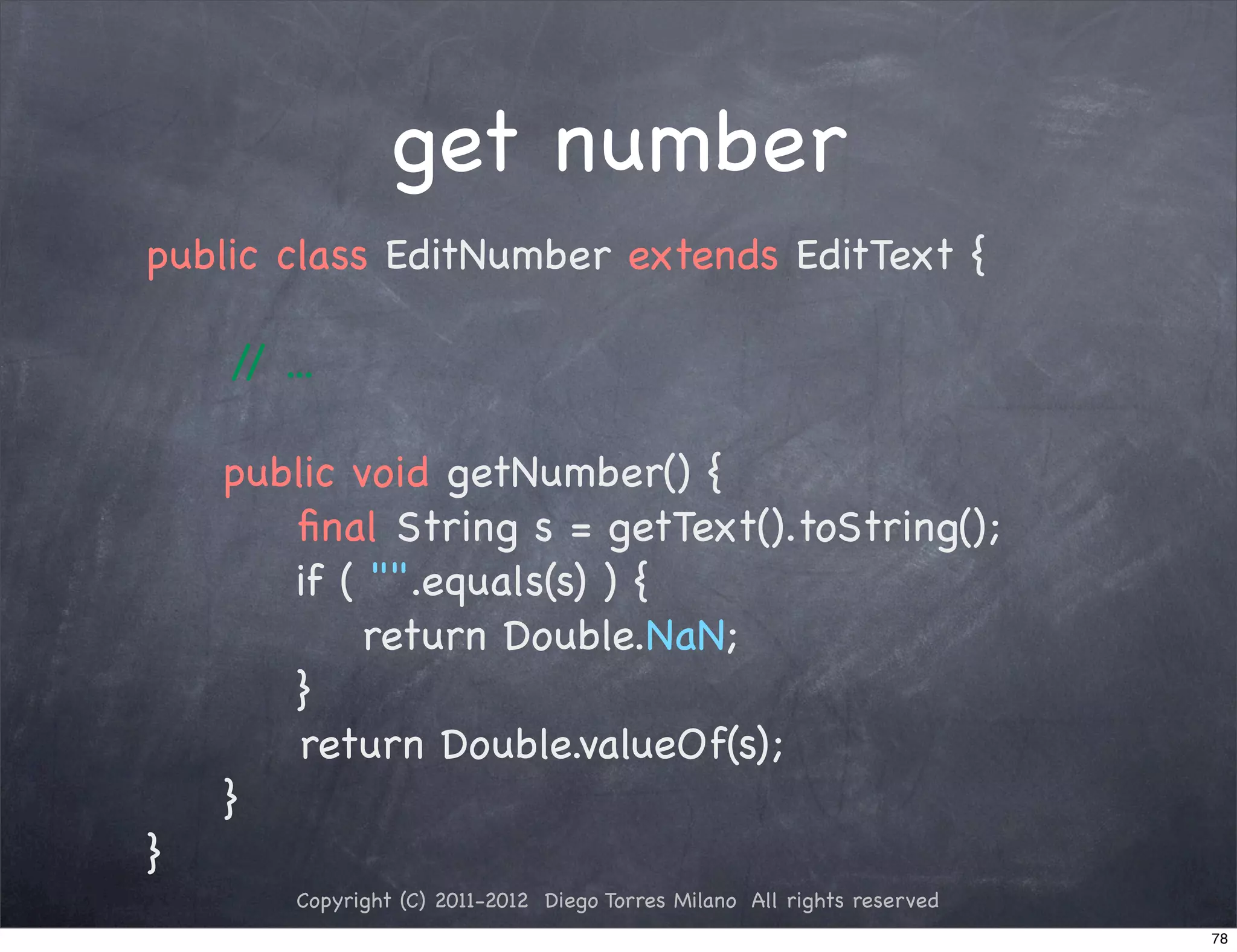 get number
public class EditNumber extends EditText {

    / ...
     /

!   public void getNumber() {
       ﬁnal String s = getText().toString();
       if ( "".equals(s) ) {
            return Double.NaN;
       }
! !     return Double.valueOf(s);
! }
}
       Copyright (C) 2011-2012 Diego Torres Milano All rights reserved
                                                                         78
 