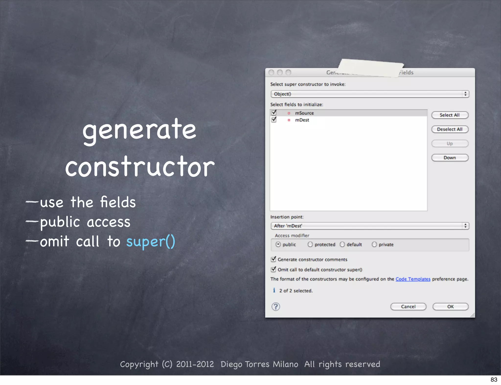 generate
   constructor
use the ﬁelds
public access
omit call to super()




           Copyright (C) 2011-2012 Diego Torres Milano All rights reserved
                                                                             83
 