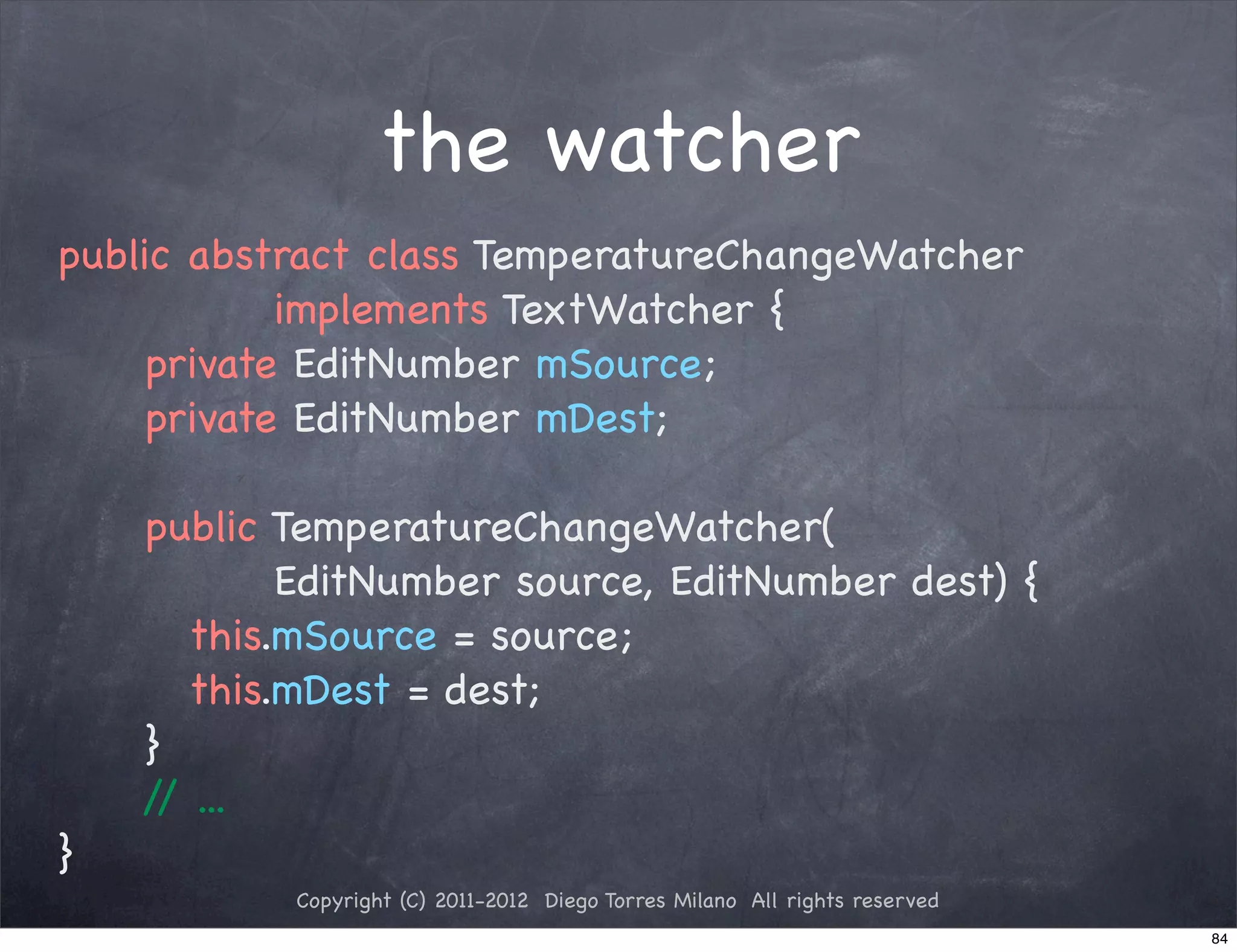 the watcher
public abstract class TemperatureChangeWatcher
           implements TextWatcher {
! ! private EditNumber mSource;
! ! private EditNumber mDest;
! !
! ! public TemperatureChangeWatcher(
           EditNumber source, EditNumber dest) {
! ! ! this.mSource = source;
! ! ! this.mDest = dest;
! ! }
    / ...
     /
}
           Copyright (C) 2011-2012 Diego Torres Milano All rights reserved
                                                                             84
 
