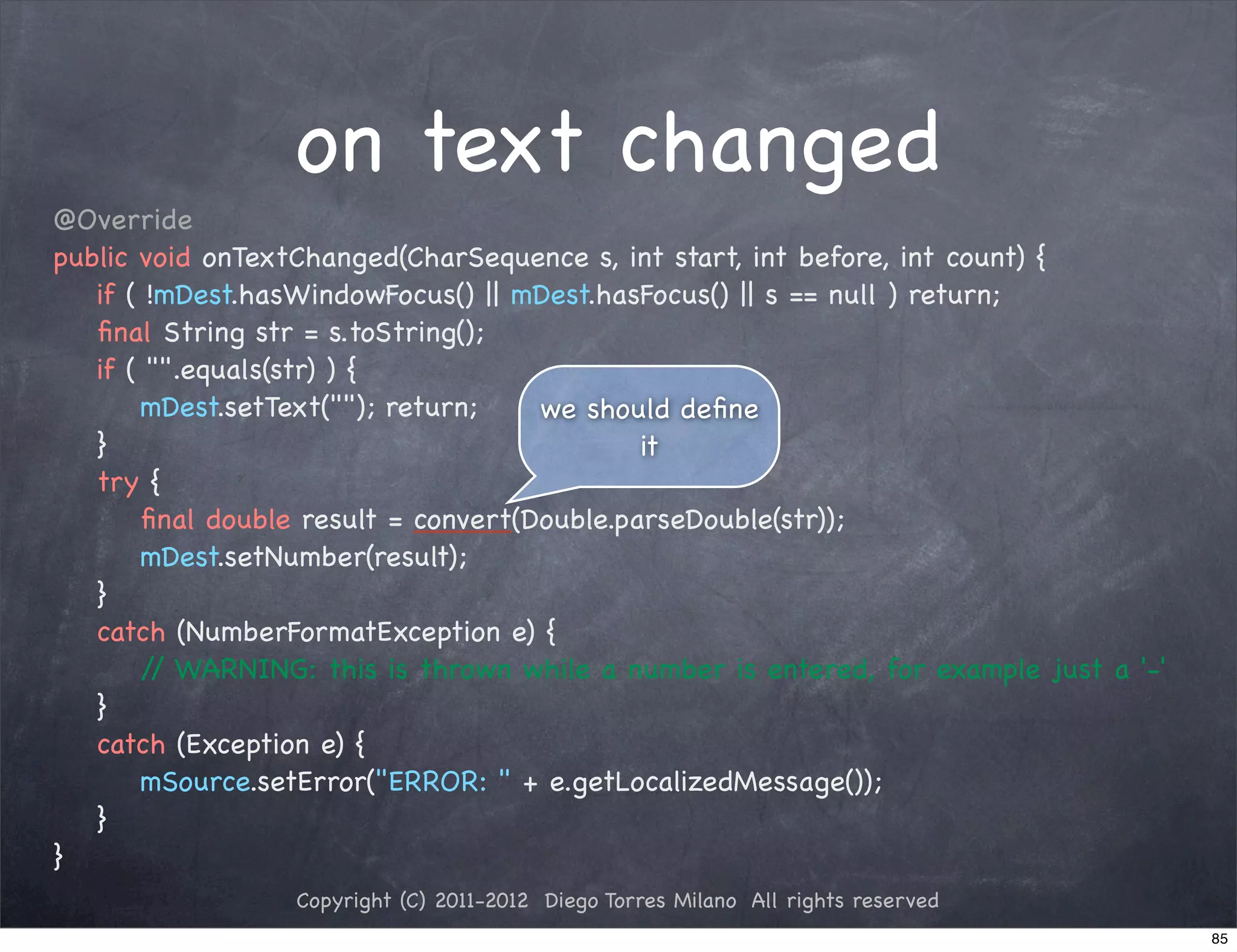 on text changed
@Override
public void onTextChanged(CharSequence s, int start, int before, int count) {
! if ( !mDest.hasWindowFocus() || mDest.hasFocus() || s == null ) return;
! ﬁnal String str = s.toString();
! if ( "".equals(str) ) {
! ! mDest.setText(""); return;     we should deﬁne
! }                                        it
! try {
! ! ﬁnal double result = convert(Double.parseDouble(str));
! ! mDest.setNumber(result);
! }
! catch (NumberFormatException e) {
! ! / WARNING: this is thrown while a number is entered, for example just a '-'
        /
! }
! catch (Exception e) {
! ! mSource.setError("ERROR: " + e.getLocalizedMessage());
! }
}
                 Copyright (C) 2011-2012 Diego Torres Milano All rights reserved
                                                                                   85
 