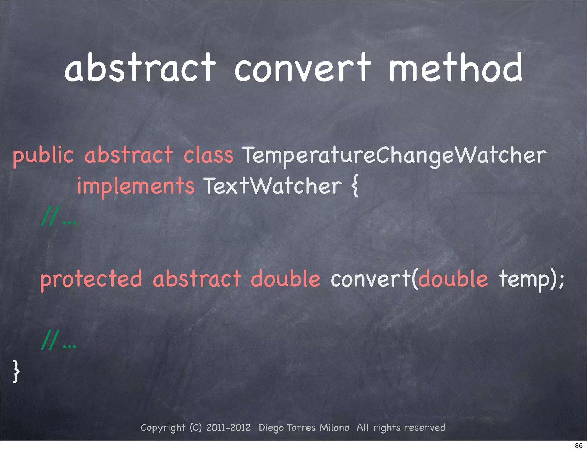 abstract convert method
public abstract class TemperatureChangeWatcher
       implements TextWatcher {
  //...

    protected abstract double convert(double temp);

    //...
}

             Copyright (C) 2011-2012 Diego Torres Milano All rights reserved
                                                                               86
 