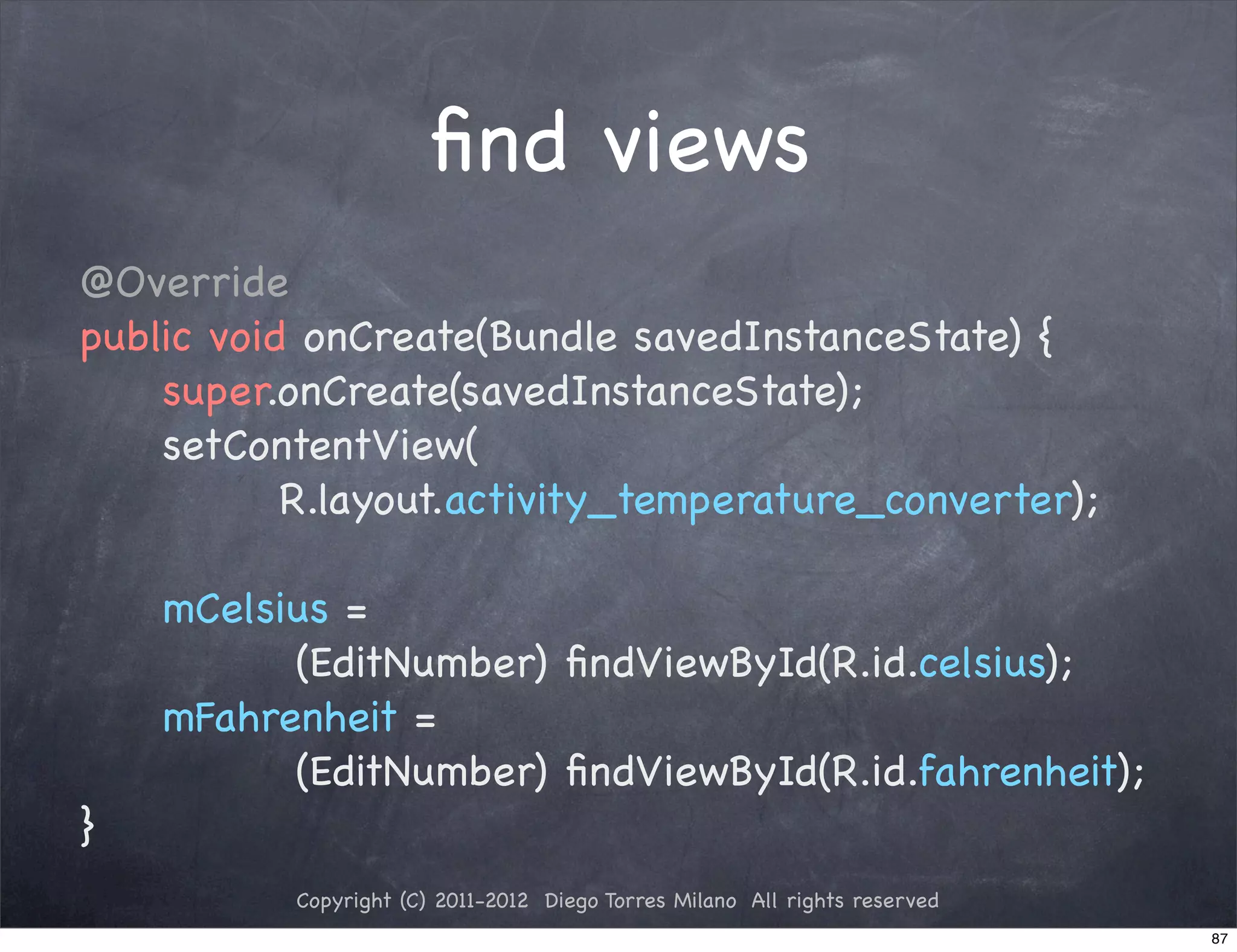 ﬁnd views
@Override
public void onCreate(Bundle savedInstanceState) {
    super.onCreate(savedInstanceState);
    setContentView(
           R.layout.activity_temperature_converter);

    mCelsius =
          (EditNumber) ﬁndViewById(R.id.celsius);
    mFahrenheit =
          (EditNumber) ﬁndViewById(R.id.fahrenheit);
}
           Copyright (C) 2011-2012 Diego Torres Milano All rights reserved
                                                                             87
 