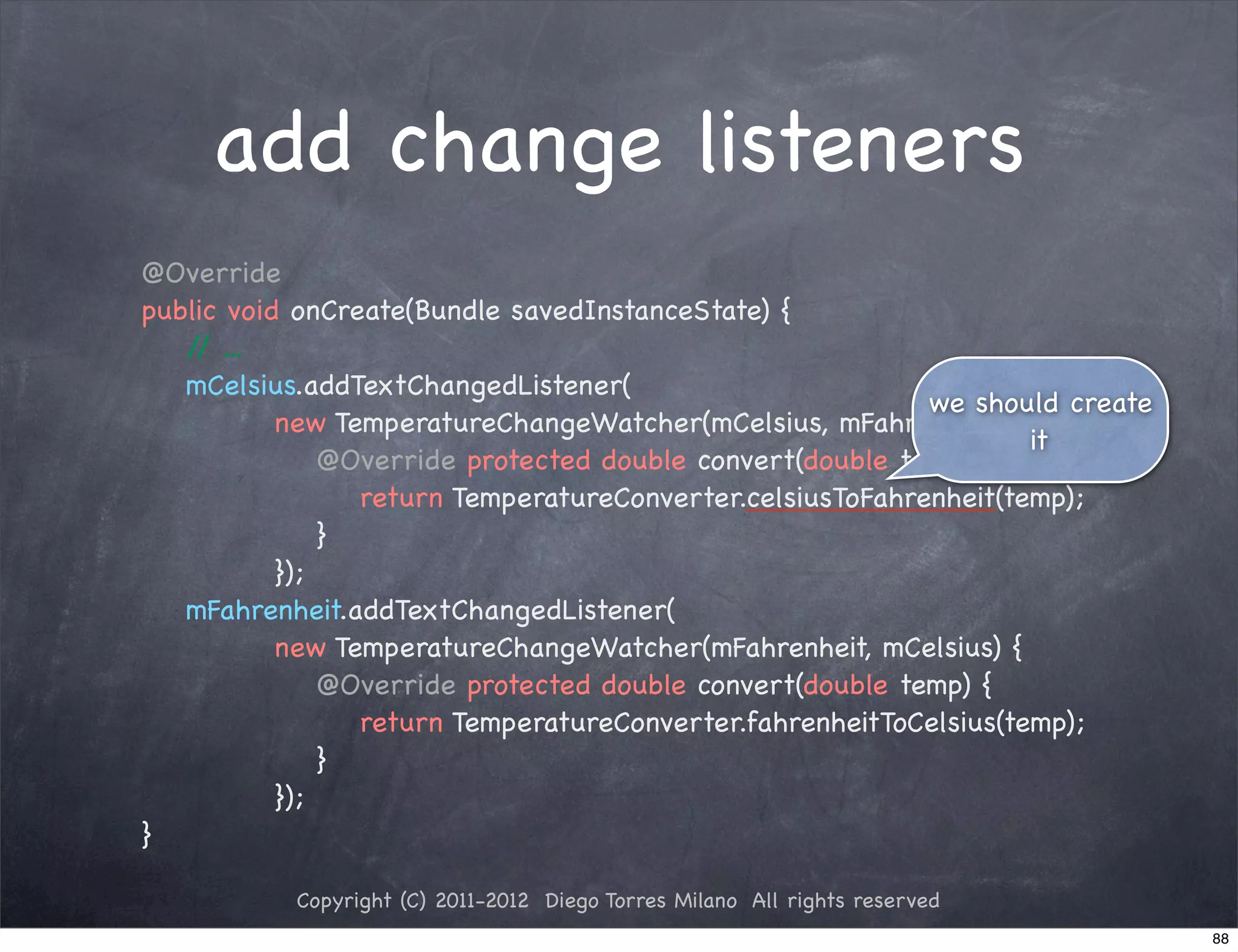 add change listeners
@Override
public void onCreate(Bundle savedInstanceState) {
   / ...
    /
   mCelsius.addTextChangedListener(
                                                            we should create
           new TemperatureChangeWatcher(mCelsius, mFahrenheit) {
                                                                    it
! ! !          @Override protected double convert(double temp) {
! ! ! !           return TemperatureConverter.celsiusToFahrenheit(temp);
! ! !          }!
           });
   mFahrenheit.addTextChangedListener(
           new TemperatureChangeWatcher(mFahrenheit, mCelsius) {
! ! !          @Override protected double convert(double temp) {
! ! ! !           return TemperatureConverter.fahrenheitToCelsius(temp);
! ! !          }
           });
}

           Copyright (C) 2011-2012 Diego Torres Milano All rights reserved
                                                                               88
 