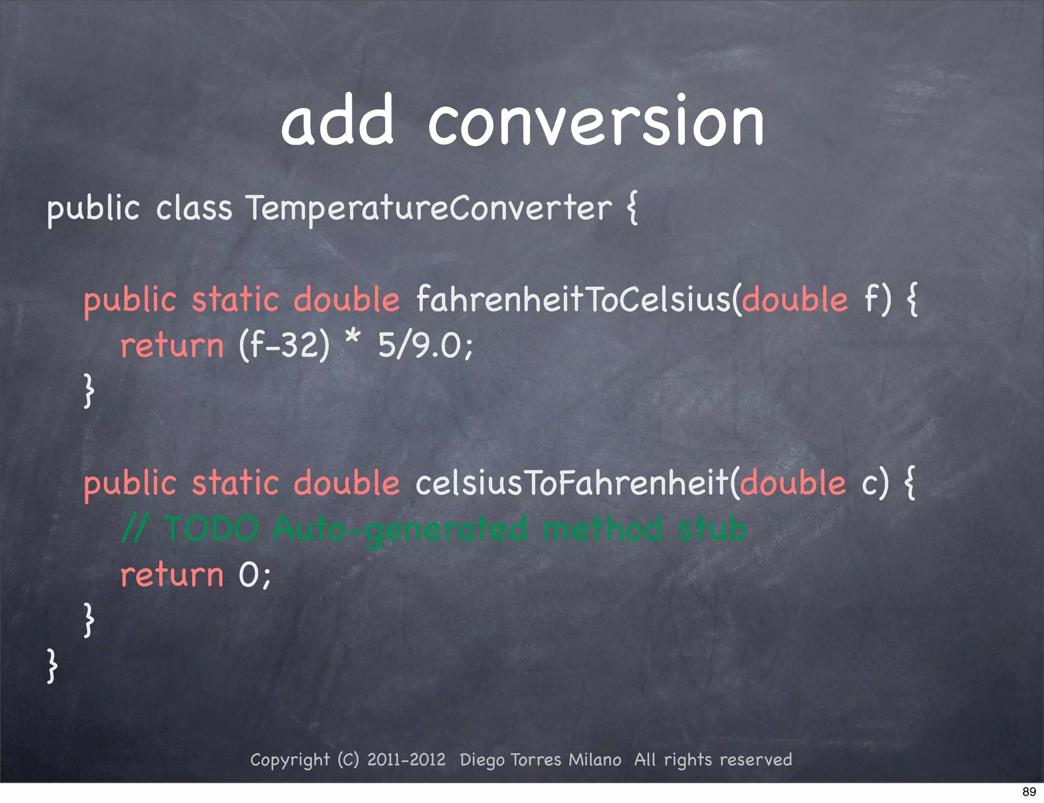 add conversion
public class TemperatureConverter {

! public static double fahrenheitToCelsius(double f) {
! ! return (f-32) * 5/9.0;
! }

!   public static double celsiusToFahrenheit(double c) {
!   ! / TODO Auto-generated method stub
       /
!   ! return 0;
!   }
}

              Copyright (C) 2011-2012 Diego Torres Milano All rights reserved
                                                                                89
 