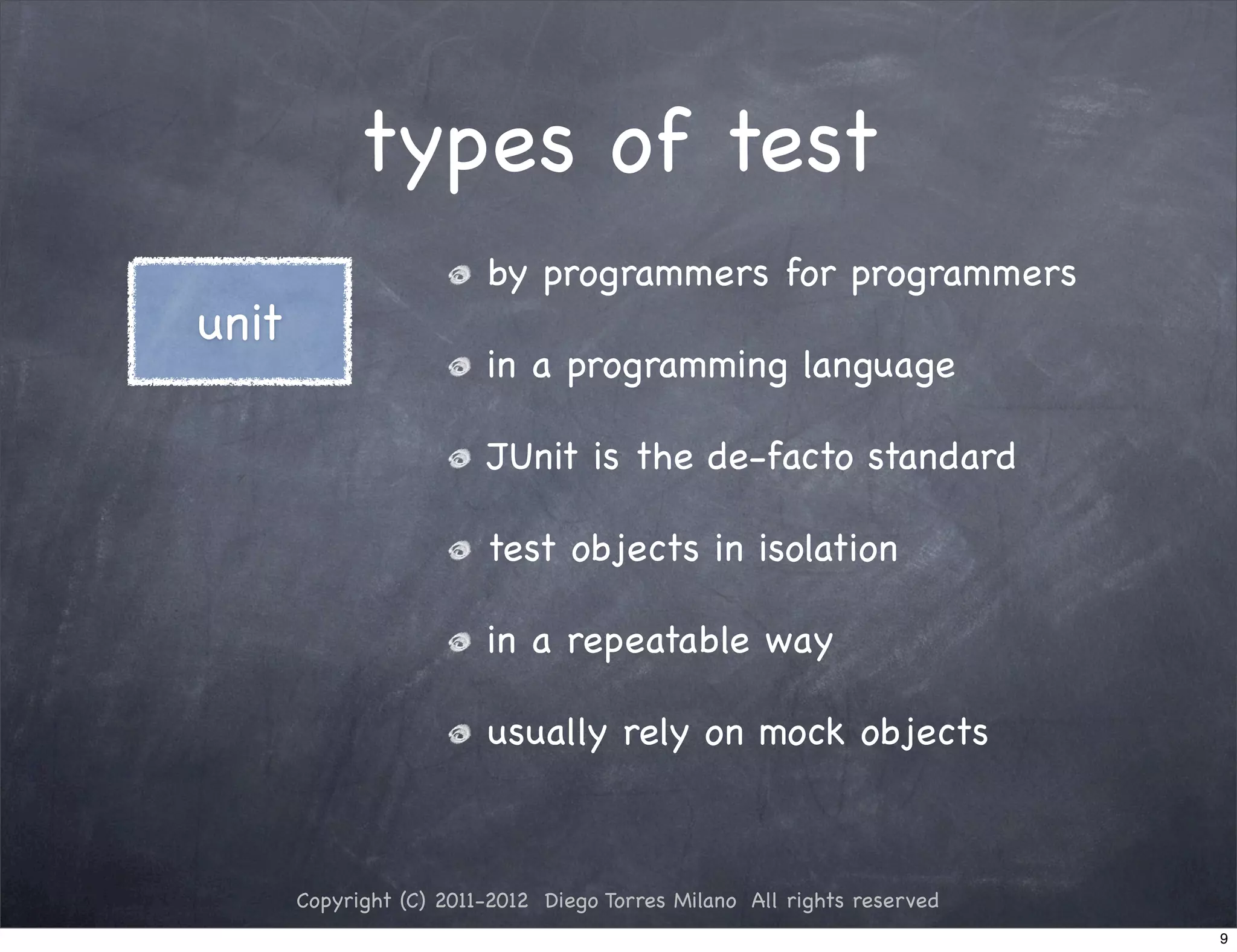 types of test
                         by programmers for programmers
unit
                         in a programming language

                         JUnit is the de-facto standard

                         test objects in isolation

                         in a repeatable way

                         usually rely on mock objects



       Copyright (C) 2011-2012 Diego Torres Milano All rights reserved
                                                                         9
 