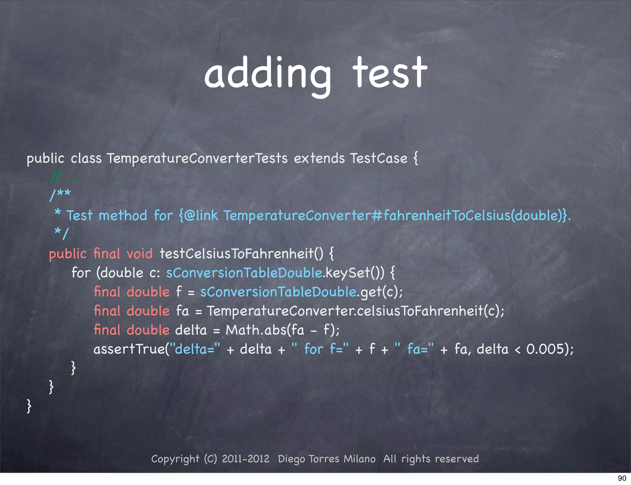 adding test
public class TemperatureConverterTests extends TestCase {
   / ...
    /
! /**
! * Test method for {@link TemperatureConverter#fahrenheitToCelsius(double)}.
! */
! public ﬁnal void testCelsiusToFahrenheit() {
! ! for (double c: sConversionTableDouble.keySet()) {
! ! ! ﬁnal double f = sConversionTableDouble.get(c);
! ! ! ﬁnal double fa = TemperatureConverter.celsiusToFahrenheit(c);
! ! ! ﬁnal double delta = Math.abs(fa - f);
! ! ! assertTrue("delta=" + delta + " for f=" + f + " fa=" + fa, delta < 0.005);
! ! }
! }
}


                  Copyright (C) 2011-2012 Diego Torres Milano All rights reserved
                                                                                    90
 