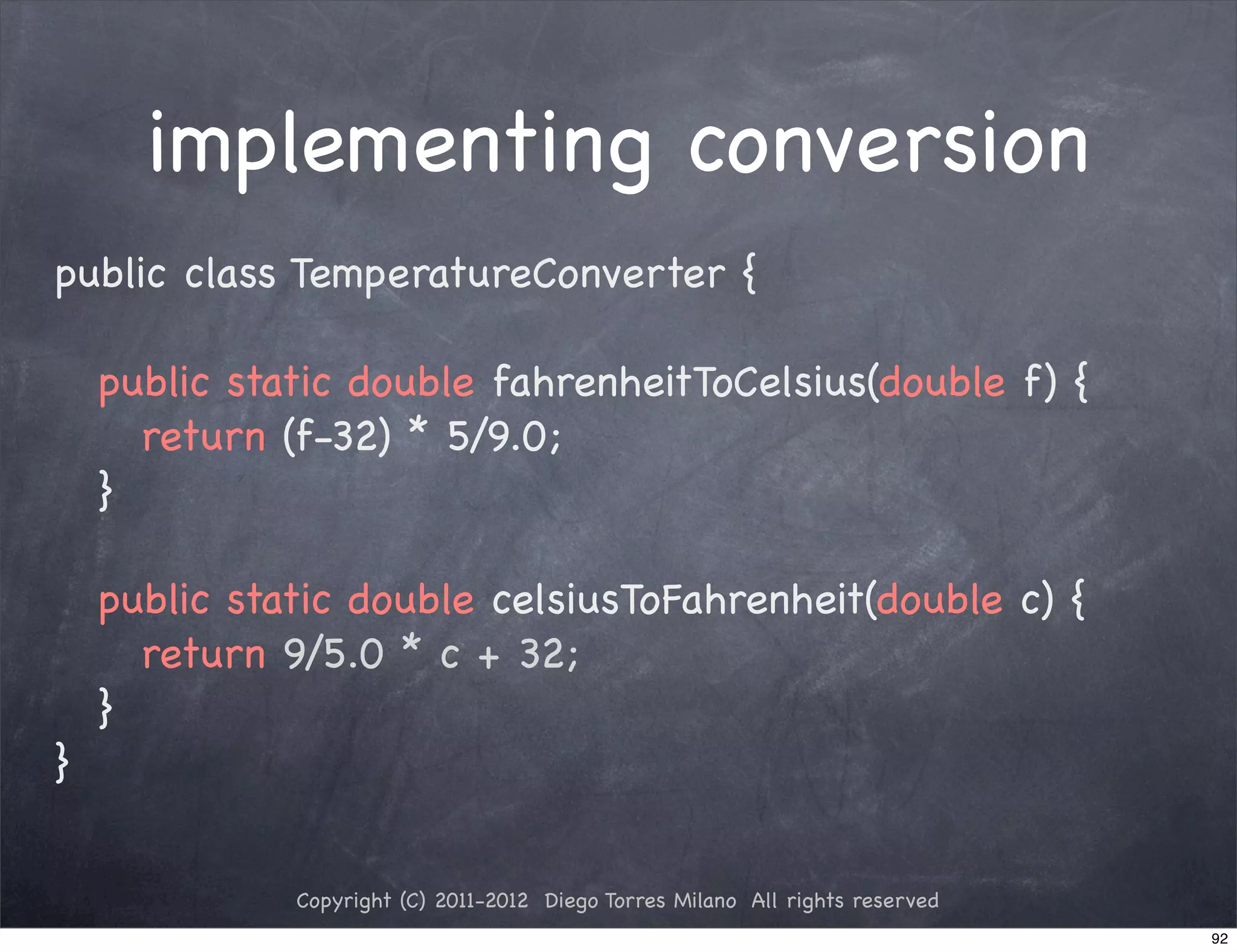 implementing conversion
public class TemperatureConverter {

! public static double fahrenheitToCelsius(double f) {
! ! return (f-32) * 5/9.0;
! }

! public static double celsiusToFahrenheit(double c) {
! ! return 9/5.0 * c + 32;
! }
}


            Copyright (C) 2011-2012 Diego Torres Milano All rights reserved
                                                                              92
 