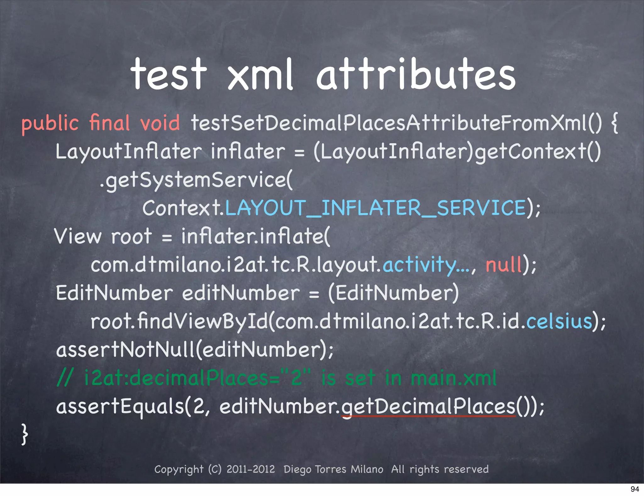 test xml attributes
public ﬁnal void testSetDecimalPlacesAttributeFromXml() {
   LayoutInﬂater inﬂater = (LayoutInﬂater)getContext()
        .getSystemService(
            Context.LAYOUT_INFLATER_SERVICE);
   View root = inﬂater.inﬂate(
       com.dtmilano.i2at.tc.R.layout.activity..., null);
   EditNumber editNumber = (EditNumber)
       root.ﬁndViewById(com.dtmilano.i2at.tc.R.id.celsius);
   assertNotNull(editNumber);
   / i2at:decimalPlaces="2" is set in main.xml
    /
   assertEquals(2, editNumber.getDecimalPlaces());
}
             Copyright (C) 2011-2012 Diego Torres Milano All rights reserved
                                                                               94
 