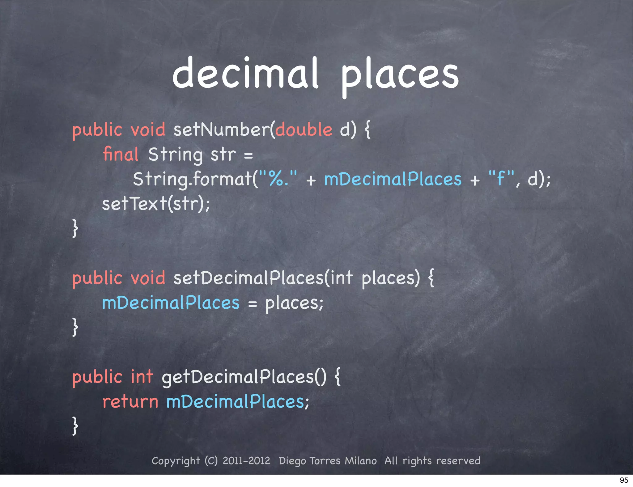 decimal places
public void setNumber(double d) {
   ﬁnal String str =
       String.format("%." + mDecimalPlaces + "f", d);
   setText(str);
}

public void setDecimalPlaces(int places) {
   mDecimalPlaces = places;
}

public int getDecimalPlaces() {
   return mDecimalPlaces;
}
         Copyright (C) 2011-2012 Diego Torres Milano All rights reserved
                                                                           95
 