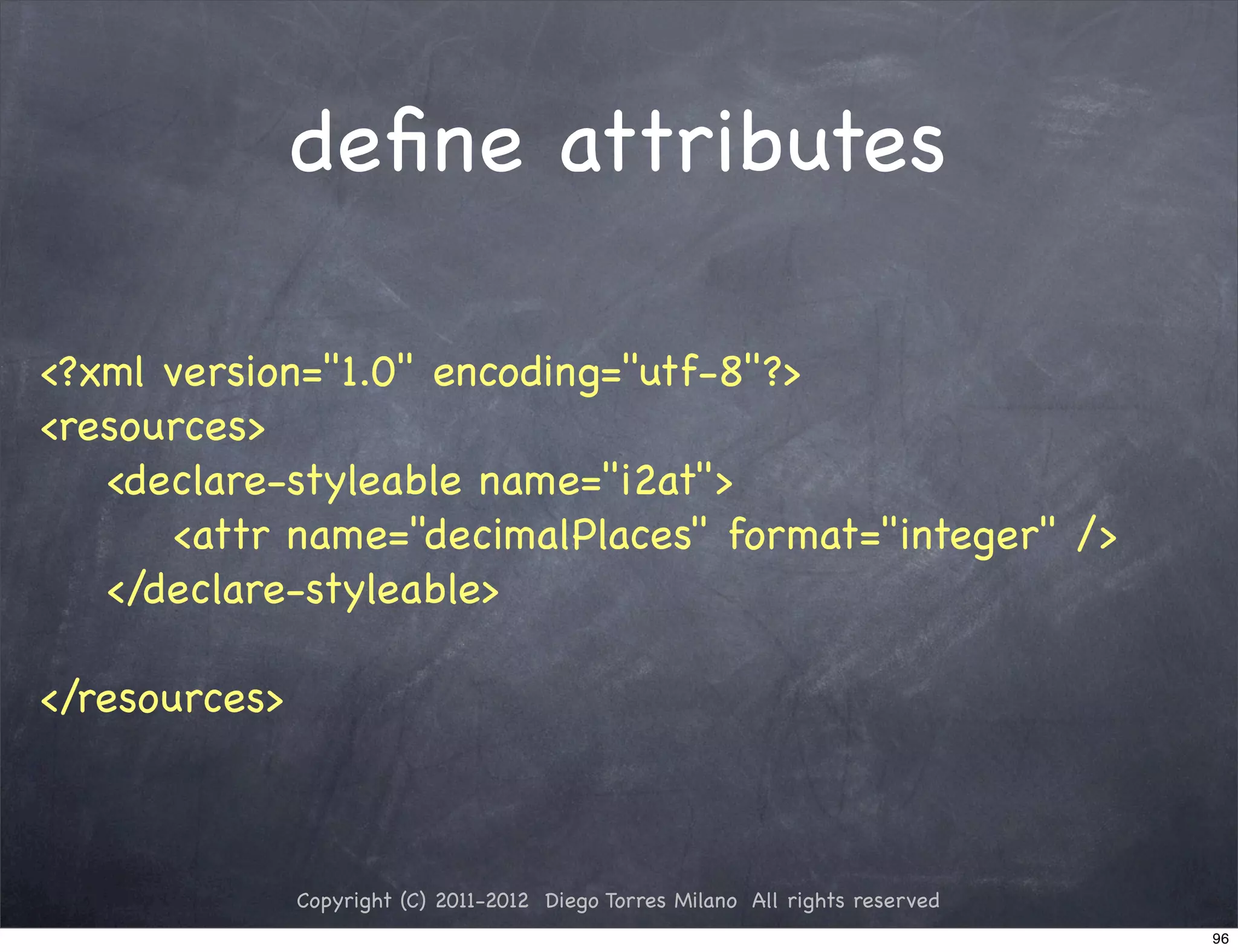 deﬁne attributes

<?xml version="1.0" encoding="utf-8"?>
<resources>
   <declare-styleable name="i2at">
      <attr name="decimalPlaces" format="integer" />
   </declare-styleable>

</resources>



               Copyright (C) 2011-2012 Diego Torres Milano All rights reserved
                                                                                 96
 
