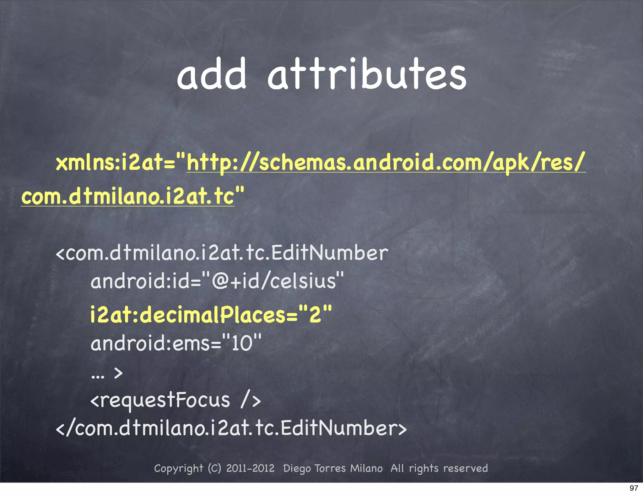 add attributes
   xmlns:i2at="http:/ /schemas.android.com/apk/res/
com.dtmilano.i2at.tc"

   <com.dtmilano.i2at.tc.EditNumber
      android:id="@+id/celsius"
      i2at:decimalPlaces="2"
      android:ems="10"
      ... >
      <requestFocus />
   </com.dtmilano.i2at.tc.EditNumber>
            Copyright (C) 2011-2012 Diego Torres Milano All rights reserved
                                                                              97
 