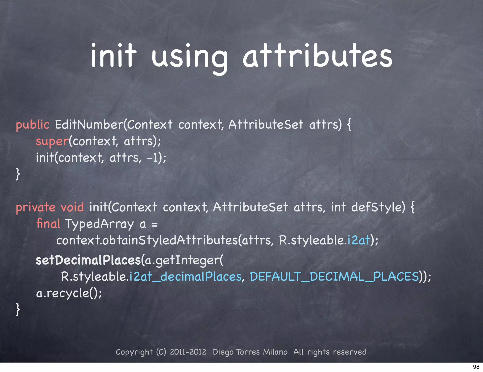 init using attributes
public EditNumber(Context context, AttributeSet attrs) {
   super(context, attrs);
   init(context, attrs, -1);
}

private void init(Context context, AttributeSet attrs, int defStyle) {
    ﬁnal TypedArray a =
        context.obtainStyledAttributes(attrs, R.styleable.i2at);
    setDecimalPlaces(a.getInteger(
         R.styleable.i2at_decimalPlaces, DEFAULT_DECIMAL_PLACES));
    a.recycle();
}


                Copyright (C) 2011-2012 Diego Torres Milano All rights reserved
                                                                                  98
 