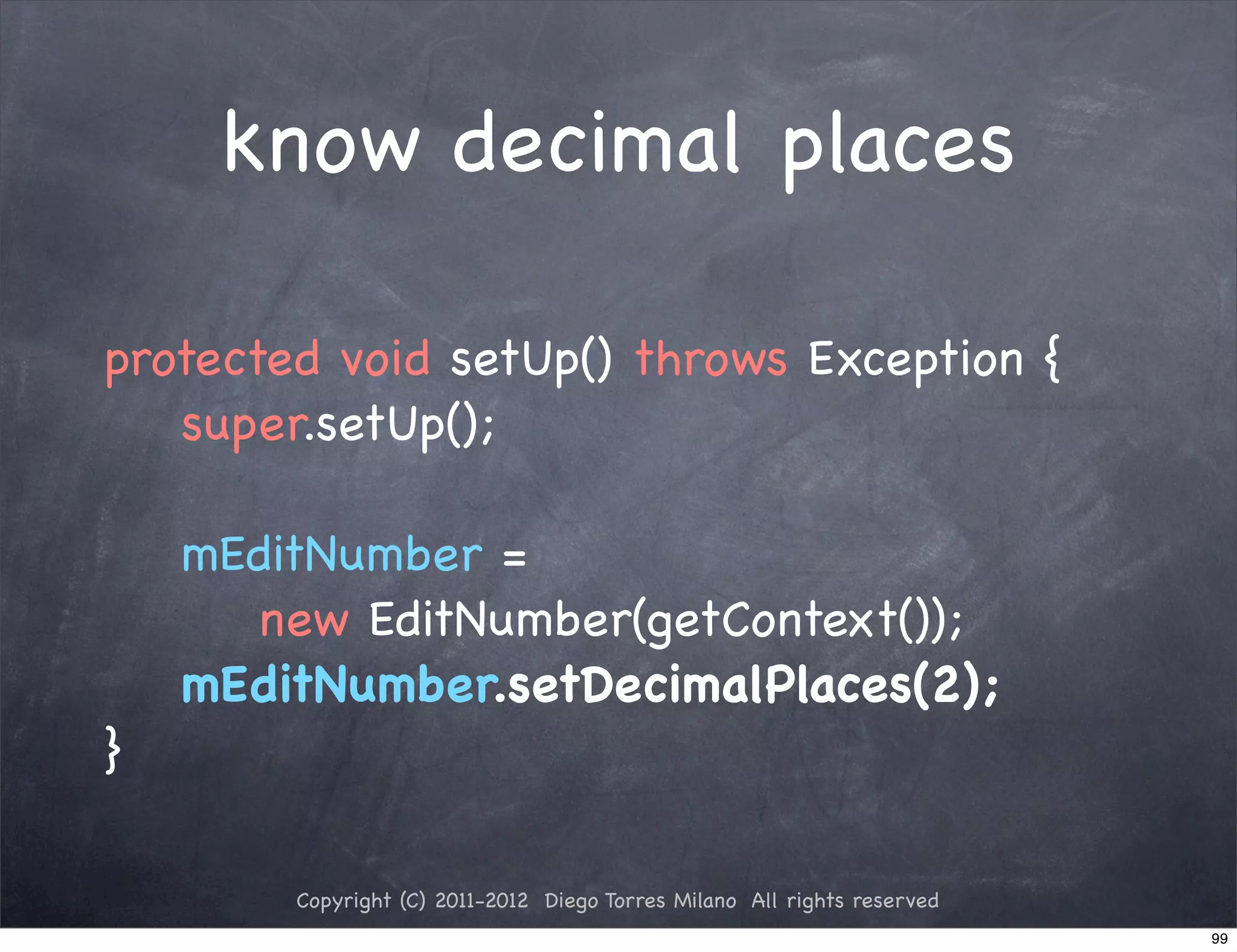 know decimal places

protected void setUp() throws Exception {
   super.setUp();

    mEditNumber =
      new EditNumber(getContext());
    mEditNumber.setDecimalPlaces(2);
}

        Copyright (C) 2011-2012 Diego Torres Milano All rights reserved
                                                                          99
 
