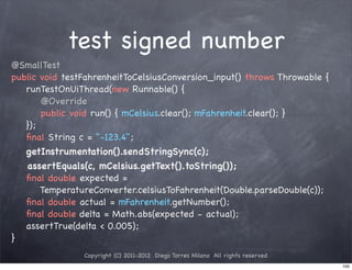 test signed number
@SmallTest
public void testFahrenheitToCelsiusConversion_input() throws Throwable {
   runTestOnUiThread(new Runnable() {
       @Override
       public void run() { mCelsius.clear(); mFahrenheit.clear(); }
   });
   ﬁnal String c = "-123.4";
   getInstrumentation().sendStringSync(c);
   assertEquals(c, mCelsius.getText().toString());
   ﬁnal double expected =
       TemperatureConverter.celsiusToFahrenheit(Double.parseDouble(c));
   ﬁnal double actual = mFahrenheit.getNumber();
   ﬁnal double delta = Math.abs(expected - actual);
   assertTrue(delta < 0.005);
}
                Copyright (C) 2011-2012 Diego Torres Milano All rights reserved
                                                                                  100
 