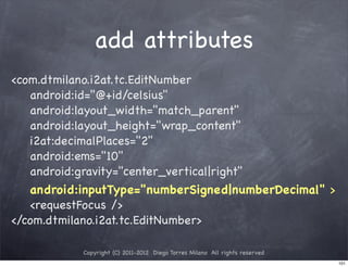 add attributes
<com.dtmilano.i2at.tc.EditNumber
   android:id="@+id/celsius"
   android:layout_width="match_parent"
   android:layout_height="wrap_content"
   i2at:decimalPlaces="2"
   android:ems="10"
   android:gravity="center_vertical|right"
   android:inputType="numberSigned|numberDecimal" >
   <requestFocus />
</com.dtmilano.i2at.tc.EditNumber>

           Copyright (C) 2011-2012 Diego Torres Milano All rights reserved
                                                                             101
 