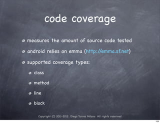 code coverage
measures the amount of source code tested

android relies on emma (http://emma.sf.net)

supported coverage types:
  class

  method

  line

  block

    Copyright (C) 2011-2012 Diego Torres Milano All rights reserved
                                                                      104
 
