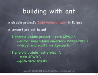 building with ant
disable project’s Build Automatically in Eclipse

convert project to ant

$ android update project --path $PWD 
   --name TemperatureConverter-OSCON-2012 
   --target android-15 --subprojects

$ android update test-project 
   --main $PWD 
   --path $PWD/tests

        Copyright (C) 2011-2012 Diego Torres Milano All rights reserved
                                                                          106
 