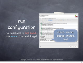 run
 conﬁguration
run build.xml as Ant build...                                    clean, emma,
use emma transient target                                        debug, install,
                                                                     test




            Copyright (C) 2011-2012 Diego Torres Milano All rights reserved
                                                                                   107
 