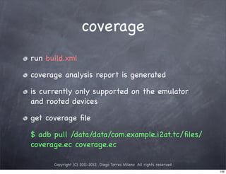 coverage
run build.xml

coverage analysis report is generated

is currently only supported on the emulator
and rooted devices

get coverage ﬁle

$ adb pull /data/data/com.example.i2at.tc/ﬁles/
coverage.ec coverage.ec

      Copyright (C) 2011-2012 Diego Torres Milano All rights reserved
                                                                        109
 