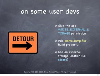 on some user devs
                                         Give the app
                                         WRITE_EXTERNAL_S
                                         TORAGE permission

                                         Add emma.dump.ﬁle
                                         build property

                                         Use an external
                                         storage location (i.e.
                                         sdcard)


Copyright (C) 2011-2012 Diego Torres Milano All rights reserved
                                                                  110
 