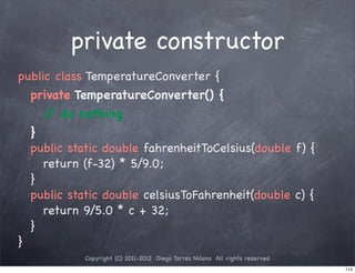 private constructor
public class TemperatureConverter {
! private TemperatureConverter() {
! ! / do nothing
      /
! }
! public static double fahrenheitToCelsius(double f) {
! ! return (f-32) * 5/9.0;
! }
! public static double celsiusToFahrenheit(double c) {
! ! return 9/5.0 * c + 32;
! }
}
            Copyright (C) 2011-2012 Diego Torres Milano All rights reserved
                                                                              114
 