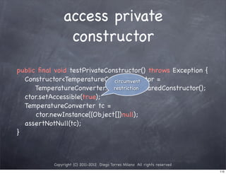 access private
                constructor
public ﬁnal void testPrivateConstructor() throws Exception {
! Constructor<TemperatureConverter> ctor =
                               circumvent
      TemperatureConverter.class.getDeclaredConstructor();
                               restriction
! ctor.setAccessible(true);
! TemperatureConverter tc =
      ctor.newInstance((Object[])null);
! assertNotNull(tc);
}



           Copyright (C) 2011-2012 Diego Torres Milano All rights reserved
                                                                             115
 
