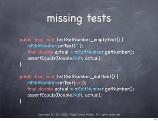 missing tests
public ﬁnal void testGetNumber_emptyText() {
   mEditNumber.setText("");
   ﬁnal double actual = mEditNumber.getNumber();
   assertEquals(Double.NaN, actual);
}

public ﬁnal void testGetNumber_nullText() {
   mEditNumber.setText(null);
   ﬁnal double actual = mEditNumber.getNumber();
   assertEquals(Double.NaN, actual);
}

       Copyright (C) 2011-2012 Diego Torres Milano All rights reserved
                                                                         117
 