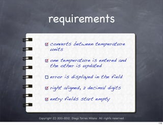 requirements

        converts between temperature
        units

        one temperature is entered and
        the other is updated

        error is displayed in the field

        right aligned, 2 decimal digits

        entry fields start empty


Copyright (C) 2011-2012 Diego Torres Milano All rights reserved
                                                                  119
 