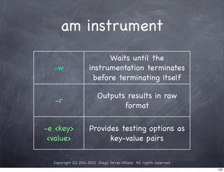 am instrument
                           Waits until the
  -w                 instrumentation terminates
                      before terminating itself

                         Outputs results in raw
   -r
                                format

-e <key>             Provides testing options as
 <value>                   key-value pairs

  Copyright (C) 2011-2012 Diego Torres Milano All rights reserved
                                                                    123
 