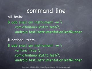 command line
all tests:
$ adb shell am instrument -w 
     com.dtmilano.i2at.tc.test/
     android.test.InstrumentationTestRunner

functional tests:
$ adb shell am instrument -w 
    -e func true 
    com.dtmilano.i2at.tc.test/
    android.test.InstrumentationTestRunner
        Copyright (C) 2011-2012 Diego Torres Milano All rights reserved
                                                                          124
 