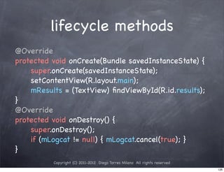 lifecycle methods
@Override
protected void onCreate(Bundle savedInstanceState) {
! ! super.onCreate(savedInstanceState);
! ! setContentView(R.layout.main);
! ! mResults = (TextView) ﬁndViewById(R.id.results);
}
@Override
protected void onDestroy() {
! ! super.onDestroy();
! ! if (mLogcat != null) { mLogcat.cancel(true); }
}
          Copyright (C) 2011-2012 Diego Torres Milano All rights reserved
                                                                            126
 