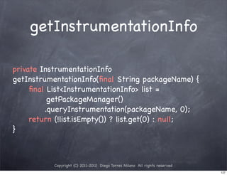 getInstrumentationInfo

private InstrumentationInfo
getInstrumentationInfo(ﬁnal String packageName) {
! ! ﬁnal List<InstrumentationInfo> list =
          getPackageManager()
! ! ! ! .queryInstrumentation(packageName, 0);
! ! return (!list.isEmpty()) ? list.get(0) : null;
}



           Copyright (C) 2011-2012 Diego Torres Milano All rights reserved
                                                                             127
 
