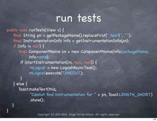 run tests
public void runTests(View v) {
   ﬁnal String pn = getPackageName().replaceFirst(".test$", "");
   ﬁnal InstrumentationInfo info = getInstrumentationInfo(pn);
   if (info != null) {
!      ﬁnal ComponentName cn = new ComponentName(info.packageName,
! !        ! info.name);
!       if (startInstrumentation(cn, null, null)) {
!      !      mLogcat = new LogcatAsyncTask();
! !           mLogcat.execute(TIMEOUT);
!       }
   } else {
!      Toast.makeText(this,
! ! !         "Cannot ﬁnd instrumentation for " + pn, Toast.LENGTH_SHORT)
              .show();
! }
}
               Copyright (C) 2011-2012 Diego Torres Milano All rights reserved
                                                                                 128
 